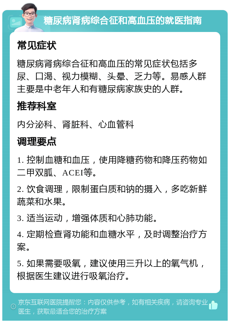 糖尿病肾病综合征和高血压的就医指南 常见症状 糖尿病肾病综合征和高血压的常见症状包括多尿、口渴、视力模糊、头晕、乏力等。易感人群主要是中老年人和有糖尿病家族史的人群。 推荐科室 内分泌科、肾脏科、心血管科 调理要点 1. 控制血糖和血压，使用降糖药物和降压药物如二甲双胍、ACEI等。 2. 饮食调理，限制蛋白质和钠的摄入，多吃新鲜蔬菜和水果。 3. 适当运动，增强体质和心肺功能。 4. 定期检查肾功能和血糖水平，及时调整治疗方案。 5. 如果需要吸氧，建议使用三升以上的氧气机，根据医生建议进行吸氧治疗。