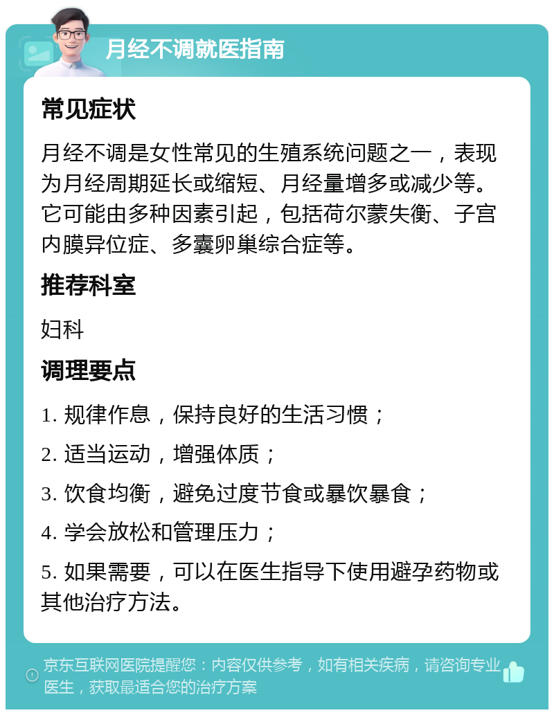 月经不调就医指南 常见症状 月经不调是女性常见的生殖系统问题之一，表现为月经周期延长或缩短、月经量增多或减少等。它可能由多种因素引起，包括荷尔蒙失衡、子宫内膜异位症、多囊卵巢综合症等。 推荐科室 妇科 调理要点 1. 规律作息，保持良好的生活习惯； 2. 适当运动，增强体质； 3. 饮食均衡，避免过度节食或暴饮暴食； 4. 学会放松和管理压力； 5. 如果需要，可以在医生指导下使用避孕药物或其他治疗方法。