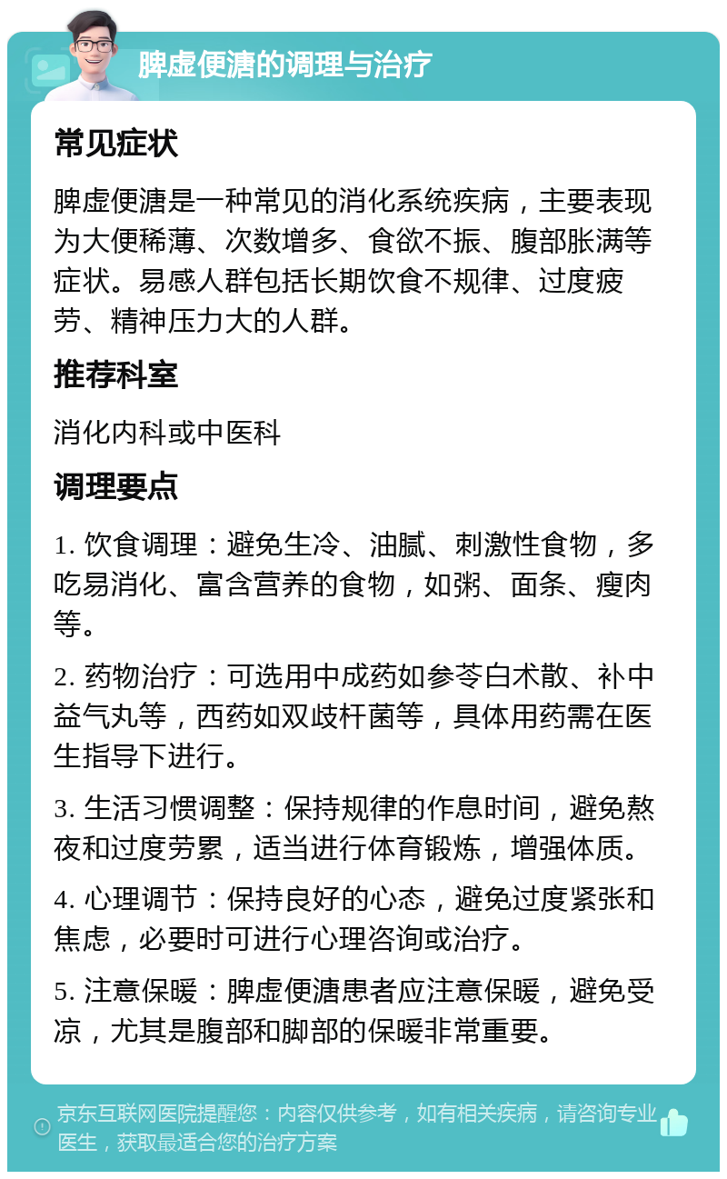 脾虚便溏的调理与治疗 常见症状 脾虚便溏是一种常见的消化系统疾病，主要表现为大便稀薄、次数增多、食欲不振、腹部胀满等症状。易感人群包括长期饮食不规律、过度疲劳、精神压力大的人群。 推荐科室 消化内科或中医科 调理要点 1. 饮食调理：避免生冷、油腻、刺激性食物，多吃易消化、富含营养的食物，如粥、面条、瘦肉等。 2. 药物治疗：可选用中成药如参苓白术散、补中益气丸等，西药如双歧杆菌等，具体用药需在医生指导下进行。 3. 生活习惯调整：保持规律的作息时间，避免熬夜和过度劳累，适当进行体育锻炼，增强体质。 4. 心理调节：保持良好的心态，避免过度紧张和焦虑，必要时可进行心理咨询或治疗。 5. 注意保暖：脾虚便溏患者应注意保暖，避免受凉，尤其是腹部和脚部的保暖非常重要。