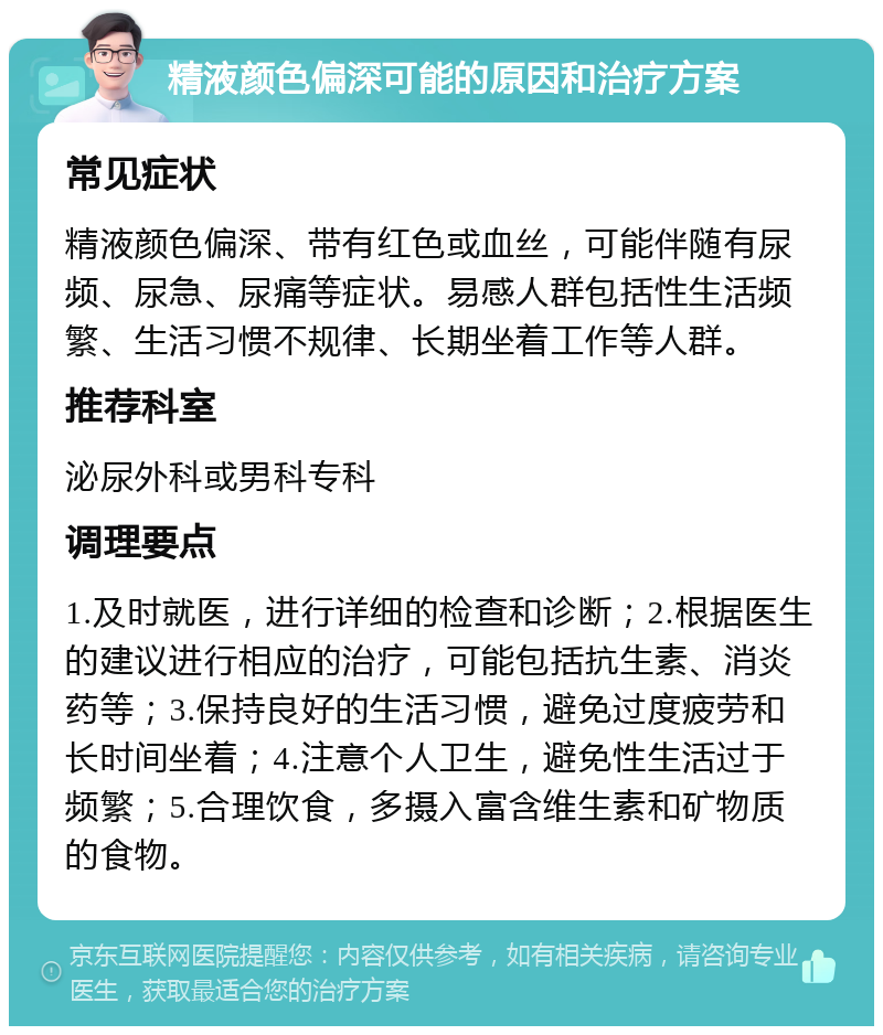 精液颜色偏深可能的原因和治疗方案 常见症状 精液颜色偏深、带有红色或血丝，可能伴随有尿频、尿急、尿痛等症状。易感人群包括性生活频繁、生活习惯不规律、长期坐着工作等人群。 推荐科室 泌尿外科或男科专科 调理要点 1.及时就医，进行详细的检查和诊断；2.根据医生的建议进行相应的治疗，可能包括抗生素、消炎药等；3.保持良好的生活习惯，避免过度疲劳和长时间坐着；4.注意个人卫生，避免性生活过于频繁；5.合理饮食，多摄入富含维生素和矿物质的食物。