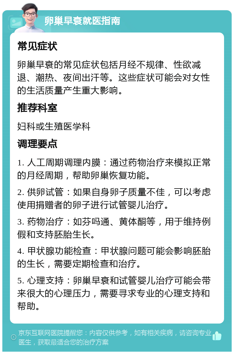 卵巢早衰就医指南 常见症状 卵巢早衰的常见症状包括月经不规律、性欲减退、潮热、夜间出汗等。这些症状可能会对女性的生活质量产生重大影响。 推荐科室 妇科或生殖医学科 调理要点 1. 人工周期调理内膜：通过药物治疗来模拟正常的月经周期，帮助卵巢恢复功能。 2. 供卵试管：如果自身卵子质量不佳，可以考虑使用捐赠者的卵子进行试管婴儿治疗。 3. 药物治疗：如芬吗通、黄体酮等，用于维持例假和支持胚胎生长。 4. 甲状腺功能检查：甲状腺问题可能会影响胚胎的生长，需要定期检查和治疗。 5. 心理支持：卵巢早衰和试管婴儿治疗可能会带来很大的心理压力，需要寻求专业的心理支持和帮助。