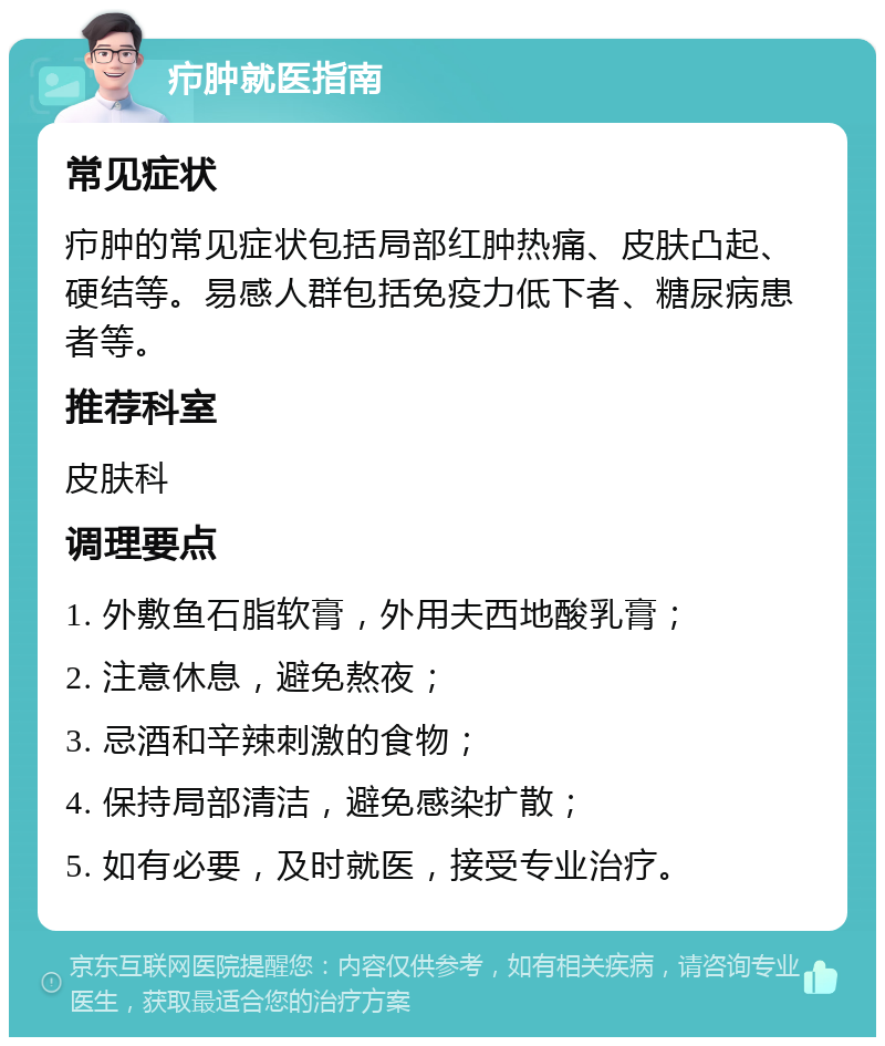 疖肿就医指南 常见症状 疖肿的常见症状包括局部红肿热痛、皮肤凸起、硬结等。易感人群包括免疫力低下者、糖尿病患者等。 推荐科室 皮肤科 调理要点 1. 外敷鱼石脂软膏，外用夫西地酸乳膏； 2. 注意休息，避免熬夜； 3. 忌酒和辛辣刺激的食物； 4. 保持局部清洁，避免感染扩散； 5. 如有必要，及时就医，接受专业治疗。