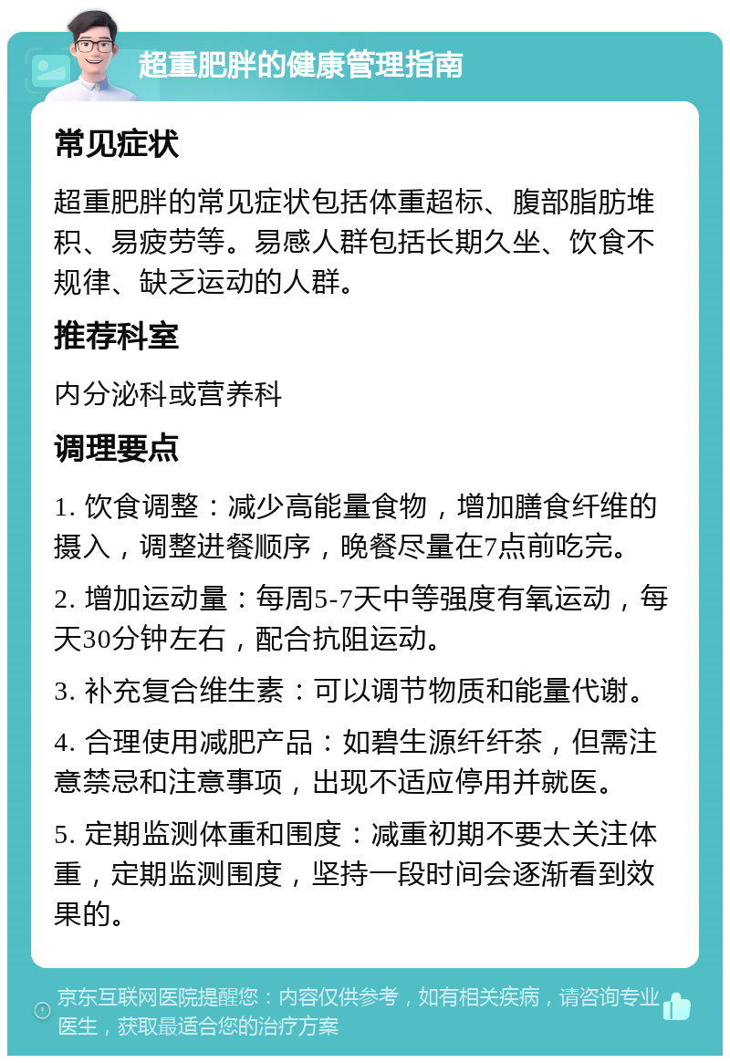 超重肥胖的健康管理指南 常见症状 超重肥胖的常见症状包括体重超标、腹部脂肪堆积、易疲劳等。易感人群包括长期久坐、饮食不规律、缺乏运动的人群。 推荐科室 内分泌科或营养科 调理要点 1. 饮食调整：减少高能量食物，增加膳食纤维的摄入，调整进餐顺序，晚餐尽量在7点前吃完。 2. 增加运动量：每周5-7天中等强度有氧运动，每天30分钟左右，配合抗阻运动。 3. 补充复合维生素：可以调节物质和能量代谢。 4. 合理使用减肥产品：如碧生源纤纤茶，但需注意禁忌和注意事项，出现不适应停用并就医。 5. 定期监测体重和围度：减重初期不要太关注体重，定期监测围度，坚持一段时间会逐渐看到效果的。