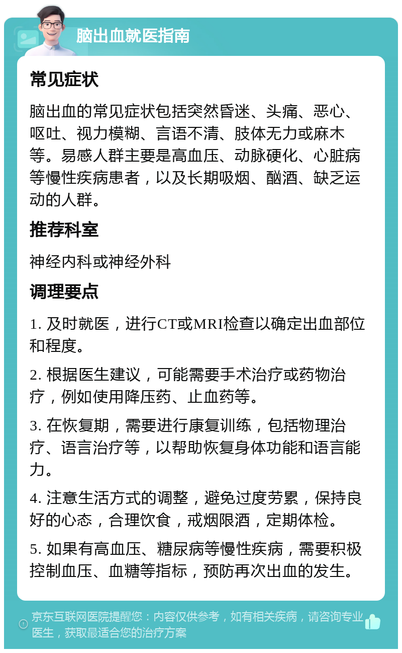 脑出血就医指南 常见症状 脑出血的常见症状包括突然昏迷、头痛、恶心、呕吐、视力模糊、言语不清、肢体无力或麻木等。易感人群主要是高血压、动脉硬化、心脏病等慢性疾病患者，以及长期吸烟、酗酒、缺乏运动的人群。 推荐科室 神经内科或神经外科 调理要点 1. 及时就医，进行CT或MRI检查以确定出血部位和程度。 2. 根据医生建议，可能需要手术治疗或药物治疗，例如使用降压药、止血药等。 3. 在恢复期，需要进行康复训练，包括物理治疗、语言治疗等，以帮助恢复身体功能和语言能力。 4. 注意生活方式的调整，避免过度劳累，保持良好的心态，合理饮食，戒烟限酒，定期体检。 5. 如果有高血压、糖尿病等慢性疾病，需要积极控制血压、血糖等指标，预防再次出血的发生。