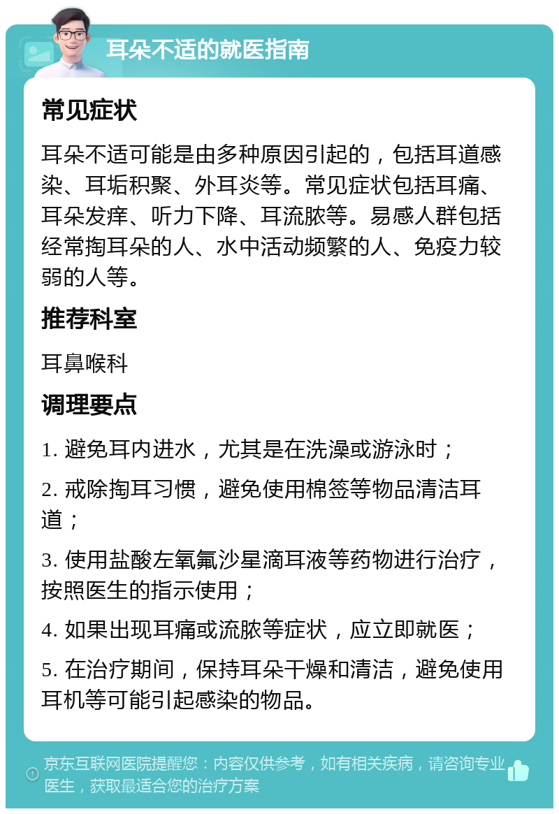 耳朵不适的就医指南 常见症状 耳朵不适可能是由多种原因引起的，包括耳道感染、耳垢积聚、外耳炎等。常见症状包括耳痛、耳朵发痒、听力下降、耳流脓等。易感人群包括经常掏耳朵的人、水中活动频繁的人、免疫力较弱的人等。 推荐科室 耳鼻喉科 调理要点 1. 避免耳内进水，尤其是在洗澡或游泳时； 2. 戒除掏耳习惯，避免使用棉签等物品清洁耳道； 3. 使用盐酸左氧氟沙星滴耳液等药物进行治疗，按照医生的指示使用； 4. 如果出现耳痛或流脓等症状，应立即就医； 5. 在治疗期间，保持耳朵干燥和清洁，避免使用耳机等可能引起感染的物品。