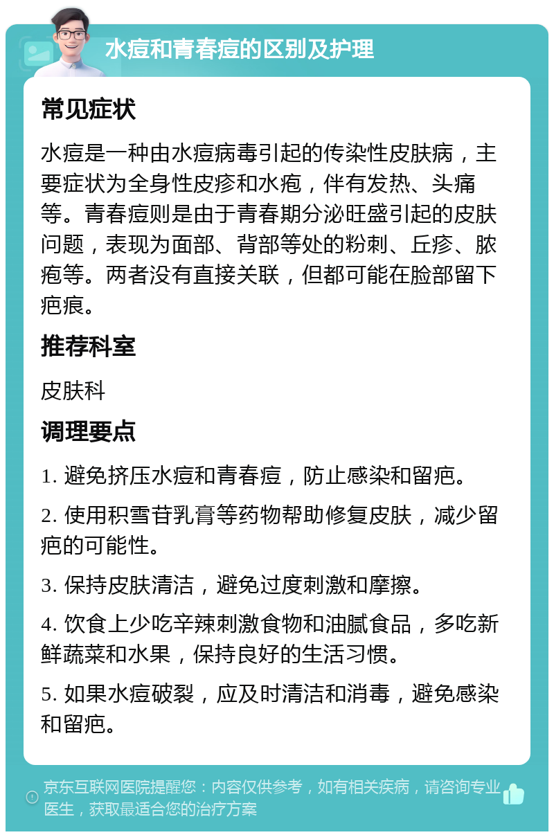 水痘和青春痘的区别及护理 常见症状 水痘是一种由水痘病毒引起的传染性皮肤病，主要症状为全身性皮疹和水疱，伴有发热、头痛等。青春痘则是由于青春期分泌旺盛引起的皮肤问题，表现为面部、背部等处的粉刺、丘疹、脓疱等。两者没有直接关联，但都可能在脸部留下疤痕。 推荐科室 皮肤科 调理要点 1. 避免挤压水痘和青春痘，防止感染和留疤。 2. 使用积雪苷乳膏等药物帮助修复皮肤，减少留疤的可能性。 3. 保持皮肤清洁，避免过度刺激和摩擦。 4. 饮食上少吃辛辣刺激食物和油腻食品，多吃新鲜蔬菜和水果，保持良好的生活习惯。 5. 如果水痘破裂，应及时清洁和消毒，避免感染和留疤。