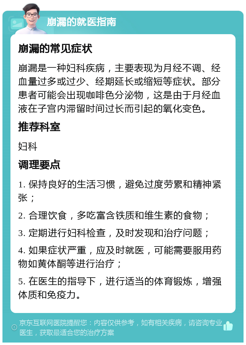 崩漏的就医指南 崩漏的常见症状 崩漏是一种妇科疾病，主要表现为月经不调、经血量过多或过少、经期延长或缩短等症状。部分患者可能会出现咖啡色分泌物，这是由于月经血液在子宫内滞留时间过长而引起的氧化变色。 推荐科室 妇科 调理要点 1. 保持良好的生活习惯，避免过度劳累和精神紧张； 2. 合理饮食，多吃富含铁质和维生素的食物； 3. 定期进行妇科检查，及时发现和治疗问题； 4. 如果症状严重，应及时就医，可能需要服用药物如黄体酮等进行治疗； 5. 在医生的指导下，进行适当的体育锻炼，增强体质和免疫力。