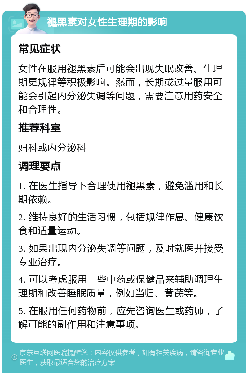 褪黑素对女性生理期的影响 常见症状 女性在服用褪黑素后可能会出现失眠改善、生理期更规律等积极影响。然而，长期或过量服用可能会引起内分泌失调等问题，需要注意用药安全和合理性。 推荐科室 妇科或内分泌科 调理要点 1. 在医生指导下合理使用褪黑素，避免滥用和长期依赖。 2. 维持良好的生活习惯，包括规律作息、健康饮食和适量运动。 3. 如果出现内分泌失调等问题，及时就医并接受专业治疗。 4. 可以考虑服用一些中药或保健品来辅助调理生理期和改善睡眠质量，例如当归、黄芪等。 5. 在服用任何药物前，应先咨询医生或药师，了解可能的副作用和注意事项。