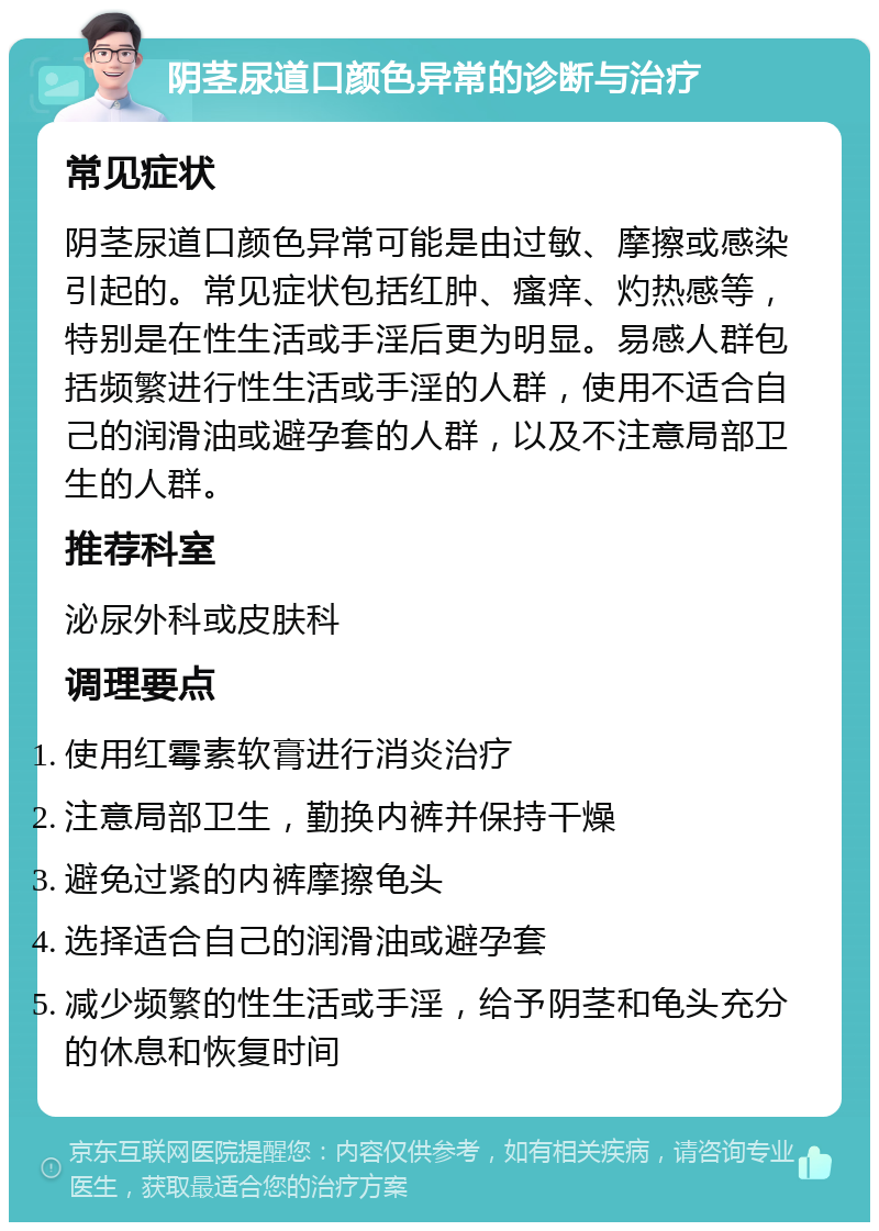 阴茎尿道口颜色异常的诊断与治疗 常见症状 阴茎尿道口颜色异常可能是由过敏、摩擦或感染引起的。常见症状包括红肿、瘙痒、灼热感等，特别是在性生活或手淫后更为明显。易感人群包括频繁进行性生活或手淫的人群，使用不适合自己的润滑油或避孕套的人群，以及不注意局部卫生的人群。 推荐科室 泌尿外科或皮肤科 调理要点 使用红霉素软膏进行消炎治疗 注意局部卫生，勤换内裤并保持干燥 避免过紧的内裤摩擦龟头 选择适合自己的润滑油或避孕套 减少频繁的性生活或手淫，给予阴茎和龟头充分的休息和恢复时间