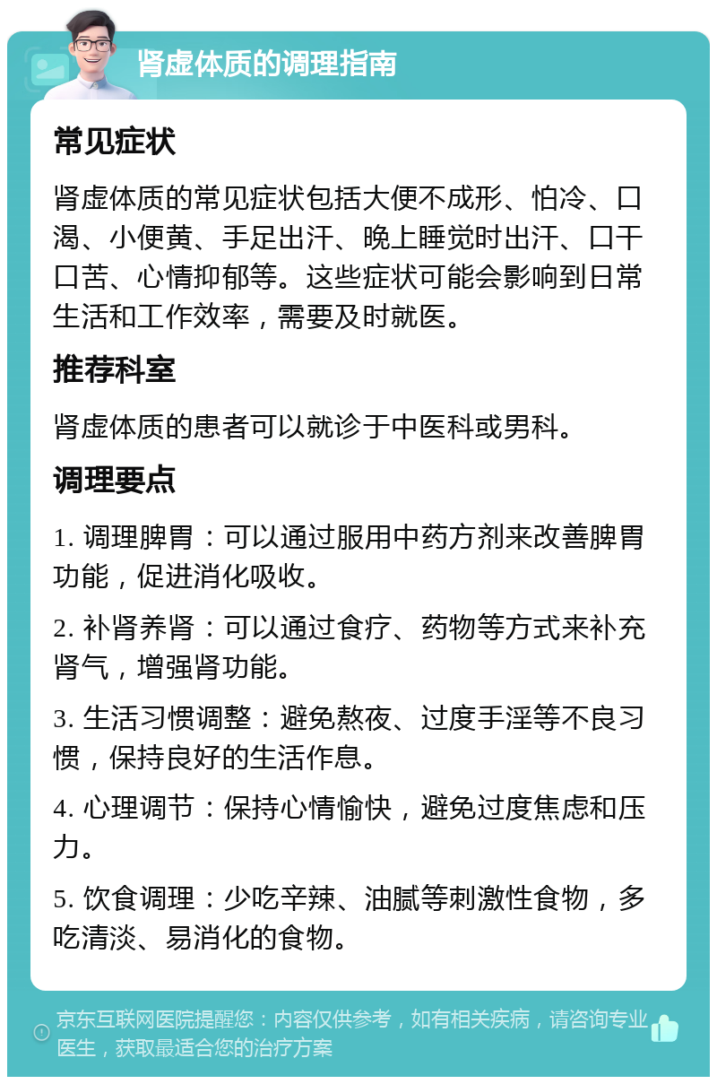 肾虚体质的调理指南 常见症状 肾虚体质的常见症状包括大便不成形、怕冷、口渴、小便黄、手足出汗、晚上睡觉时出汗、口干口苦、心情抑郁等。这些症状可能会影响到日常生活和工作效率，需要及时就医。 推荐科室 肾虚体质的患者可以就诊于中医科或男科。 调理要点 1. 调理脾胃：可以通过服用中药方剂来改善脾胃功能，促进消化吸收。 2. 补肾养肾：可以通过食疗、药物等方式来补充肾气，增强肾功能。 3. 生活习惯调整：避免熬夜、过度手淫等不良习惯，保持良好的生活作息。 4. 心理调节：保持心情愉快，避免过度焦虑和压力。 5. 饮食调理：少吃辛辣、油腻等刺激性食物，多吃清淡、易消化的食物。