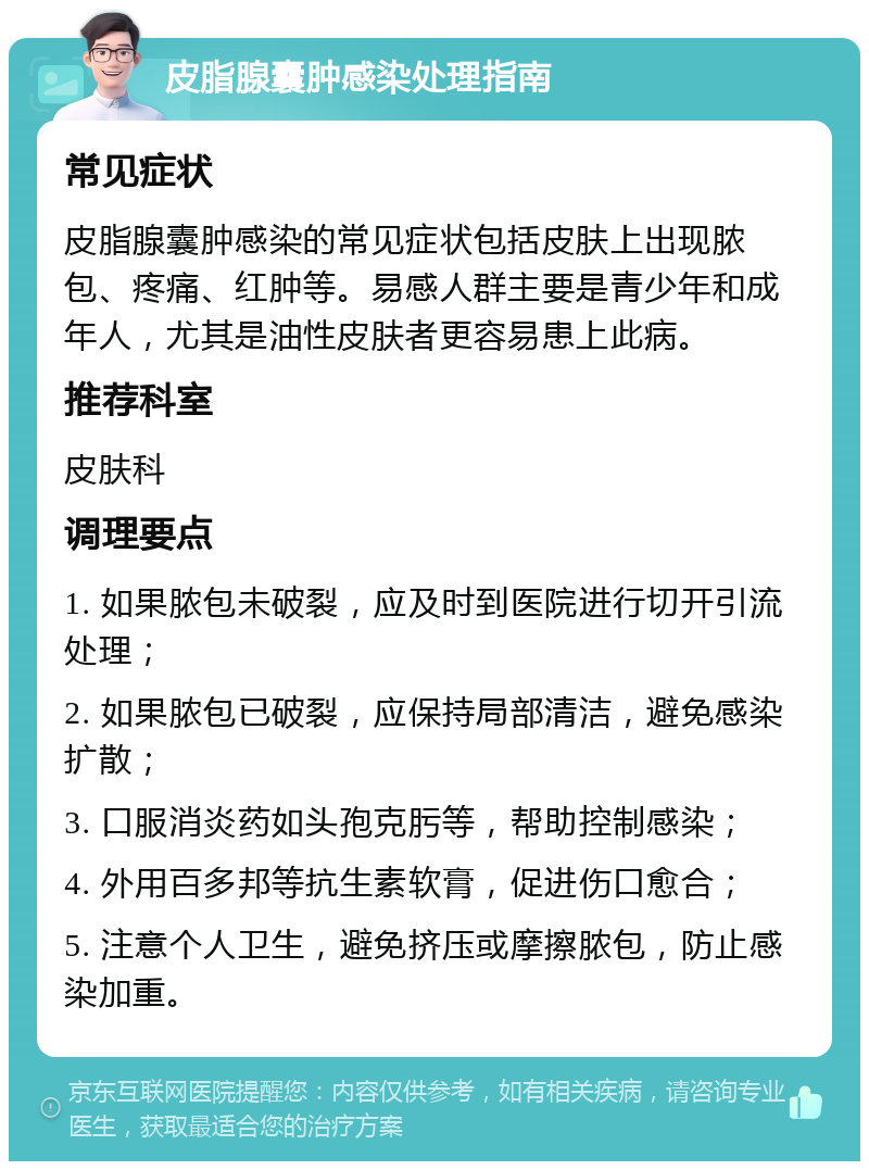 皮脂腺囊肿感染处理指南 常见症状 皮脂腺囊肿感染的常见症状包括皮肤上出现脓包、疼痛、红肿等。易感人群主要是青少年和成年人，尤其是油性皮肤者更容易患上此病。 推荐科室 皮肤科 调理要点 1. 如果脓包未破裂，应及时到医院进行切开引流处理； 2. 如果脓包已破裂，应保持局部清洁，避免感染扩散； 3. 口服消炎药如头孢克肟等，帮助控制感染； 4. 外用百多邦等抗生素软膏，促进伤口愈合； 5. 注意个人卫生，避免挤压或摩擦脓包，防止感染加重。