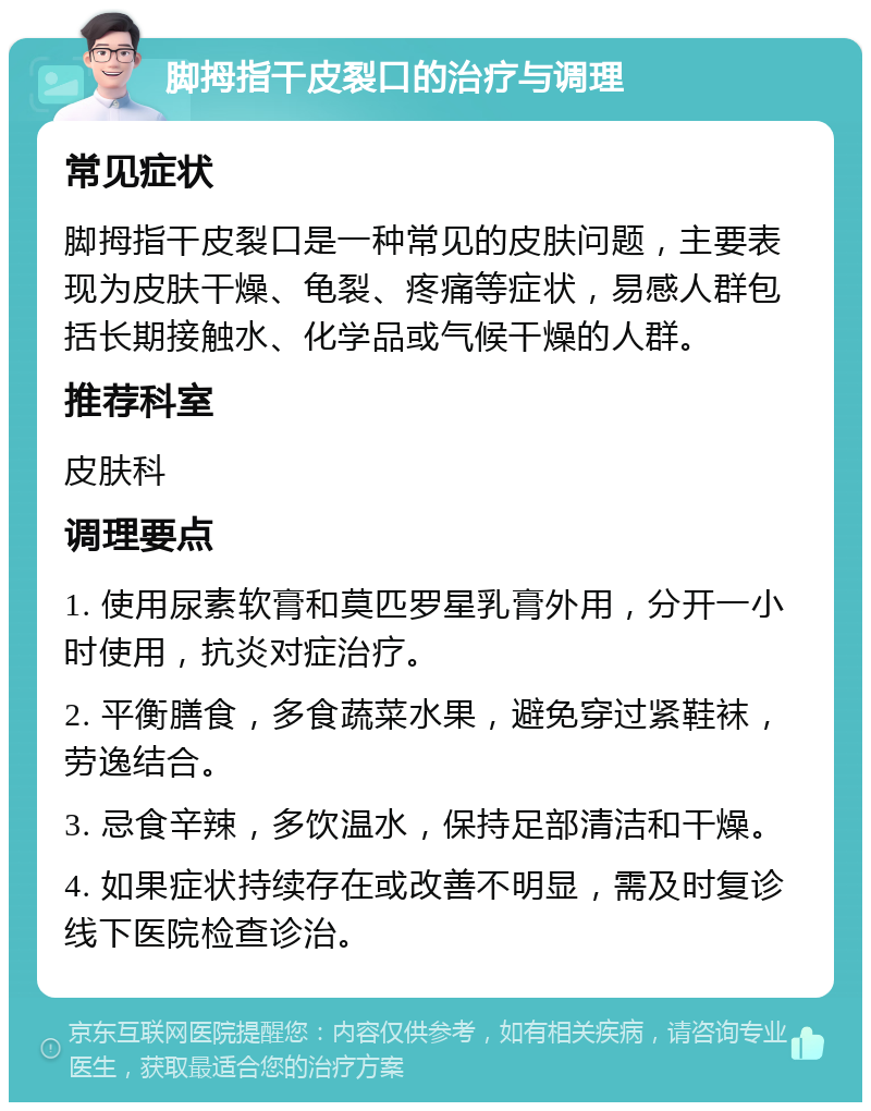 脚拇指干皮裂口的治疗与调理 常见症状 脚拇指干皮裂口是一种常见的皮肤问题，主要表现为皮肤干燥、龟裂、疼痛等症状，易感人群包括长期接触水、化学品或气候干燥的人群。 推荐科室 皮肤科 调理要点 1. 使用尿素软膏和莫匹罗星乳膏外用，分开一小时使用，抗炎对症治疗。 2. 平衡膳食，多食蔬菜水果，避免穿过紧鞋袜，劳逸结合。 3. 忌食辛辣，多饮温水，保持足部清洁和干燥。 4. 如果症状持续存在或改善不明显，需及时复诊线下医院检查诊治。