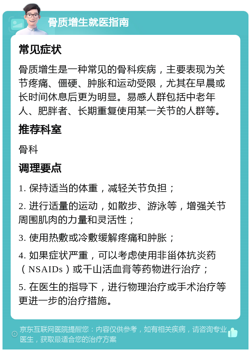 骨质增生就医指南 常见症状 骨质增生是一种常见的骨科疾病，主要表现为关节疼痛、僵硬、肿胀和运动受限，尤其在早晨或长时间休息后更为明显。易感人群包括中老年人、肥胖者、长期重复使用某一关节的人群等。 推荐科室 骨科 调理要点 1. 保持适当的体重，减轻关节负担； 2. 进行适量的运动，如散步、游泳等，增强关节周围肌肉的力量和灵活性； 3. 使用热敷或冷敷缓解疼痛和肿胀； 4. 如果症状严重，可以考虑使用非甾体抗炎药（NSAIDs）或千山活血膏等药物进行治疗； 5. 在医生的指导下，进行物理治疗或手术治疗等更进一步的治疗措施。