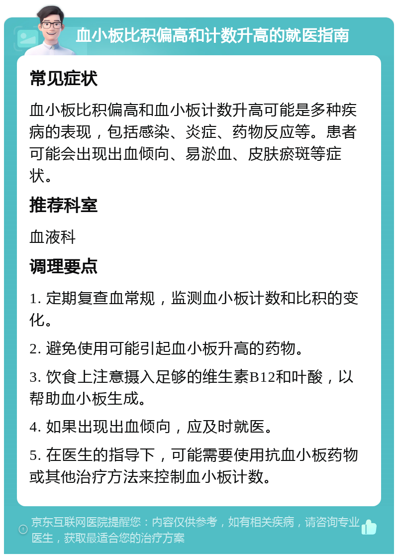 血小板比积偏高和计数升高的就医指南 常见症状 血小板比积偏高和血小板计数升高可能是多种疾病的表现，包括感染、炎症、药物反应等。患者可能会出现出血倾向、易淤血、皮肤瘀斑等症状。 推荐科室 血液科 调理要点 1. 定期复查血常规，监测血小板计数和比积的变化。 2. 避免使用可能引起血小板升高的药物。 3. 饮食上注意摄入足够的维生素B12和叶酸，以帮助血小板生成。 4. 如果出现出血倾向，应及时就医。 5. 在医生的指导下，可能需要使用抗血小板药物或其他治疗方法来控制血小板计数。