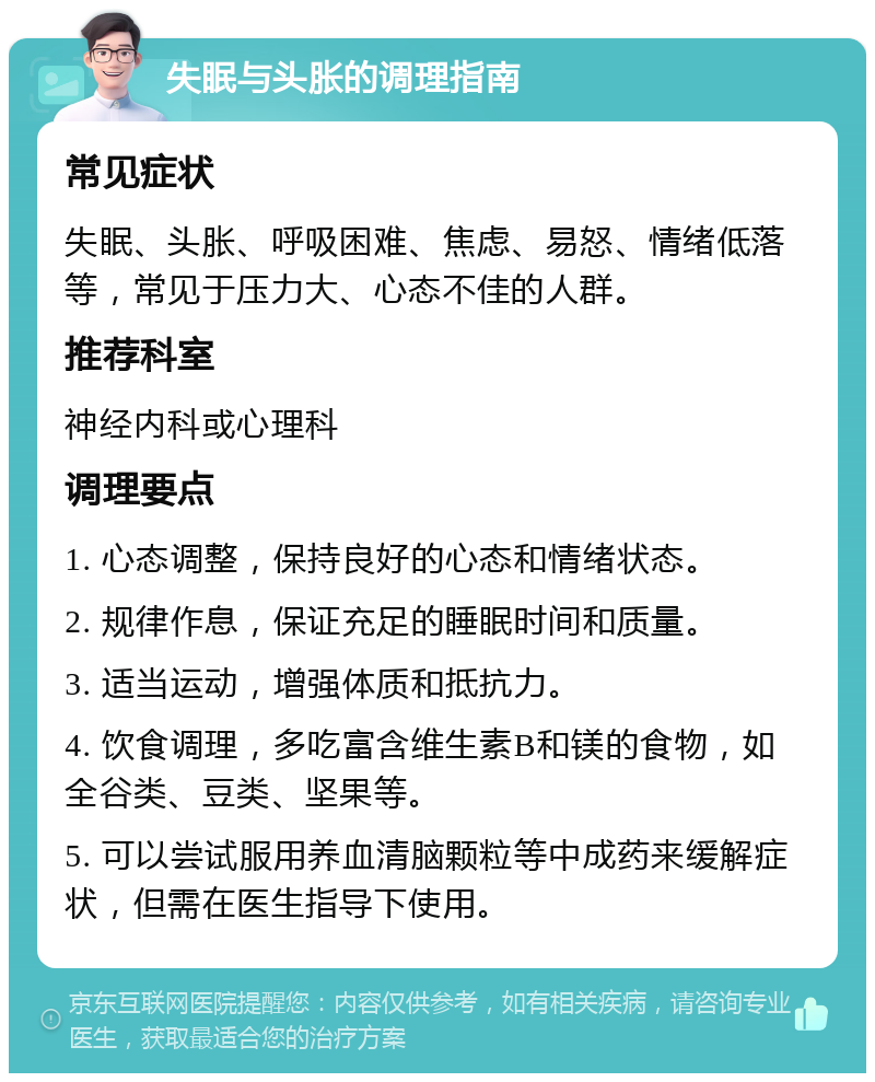 失眠与头胀的调理指南 常见症状 失眠、头胀、呼吸困难、焦虑、易怒、情绪低落等，常见于压力大、心态不佳的人群。 推荐科室 神经内科或心理科 调理要点 1. 心态调整，保持良好的心态和情绪状态。 2. 规律作息，保证充足的睡眠时间和质量。 3. 适当运动，增强体质和抵抗力。 4. 饮食调理，多吃富含维生素B和镁的食物，如全谷类、豆类、坚果等。 5. 可以尝试服用养血清脑颗粒等中成药来缓解症状，但需在医生指导下使用。