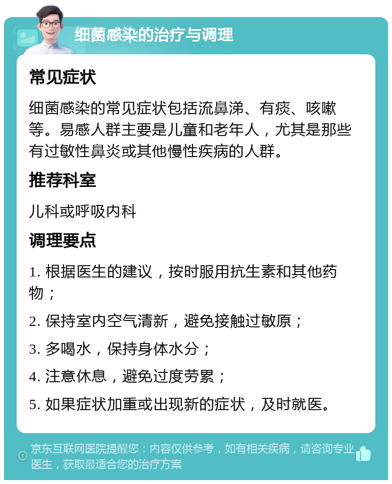 细菌感染的治疗与调理 常见症状 细菌感染的常见症状包括流鼻涕、有痰、咳嗽等。易感人群主要是儿童和老年人，尤其是那些有过敏性鼻炎或其他慢性疾病的人群。 推荐科室 儿科或呼吸内科 调理要点 1. 根据医生的建议，按时服用抗生素和其他药物； 2. 保持室内空气清新，避免接触过敏原； 3. 多喝水，保持身体水分； 4. 注意休息，避免过度劳累； 5. 如果症状加重或出现新的症状，及时就医。