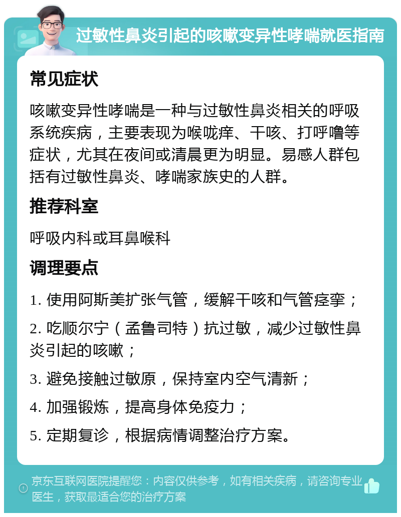 过敏性鼻炎引起的咳嗽变异性哮喘就医指南 常见症状 咳嗽变异性哮喘是一种与过敏性鼻炎相关的呼吸系统疾病，主要表现为喉咙痒、干咳、打呼噜等症状，尤其在夜间或清晨更为明显。易感人群包括有过敏性鼻炎、哮喘家族史的人群。 推荐科室 呼吸内科或耳鼻喉科 调理要点 1. 使用阿斯美扩张气管，缓解干咳和气管痉挛； 2. 吃顺尔宁（孟鲁司特）抗过敏，减少过敏性鼻炎引起的咳嗽； 3. 避免接触过敏原，保持室内空气清新； 4. 加强锻炼，提高身体免疫力； 5. 定期复诊，根据病情调整治疗方案。