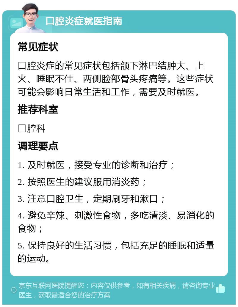 口腔炎症就医指南 常见症状 口腔炎症的常见症状包括颌下淋巴结肿大、上火、睡眠不佳、两侧脸部骨头疼痛等。这些症状可能会影响日常生活和工作，需要及时就医。 推荐科室 口腔科 调理要点 1. 及时就医，接受专业的诊断和治疗； 2. 按照医生的建议服用消炎药； 3. 注意口腔卫生，定期刷牙和漱口； 4. 避免辛辣、刺激性食物，多吃清淡、易消化的食物； 5. 保持良好的生活习惯，包括充足的睡眠和适量的运动。