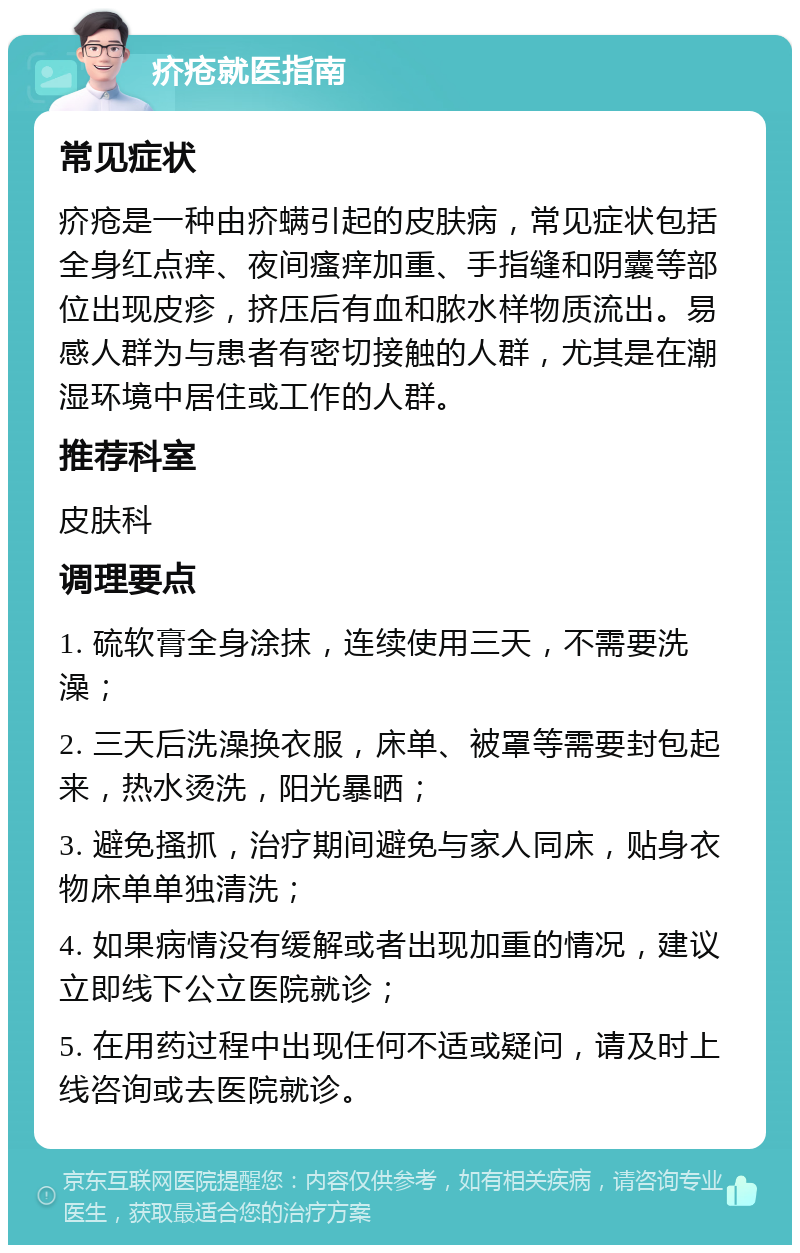 疥疮就医指南 常见症状 疥疮是一种由疥螨引起的皮肤病，常见症状包括全身红点痒、夜间瘙痒加重、手指缝和阴囊等部位出现皮疹，挤压后有血和脓水样物质流出。易感人群为与患者有密切接触的人群，尤其是在潮湿环境中居住或工作的人群。 推荐科室 皮肤科 调理要点 1. 硫软膏全身涂抹，连续使用三天，不需要洗澡； 2. 三天后洗澡换衣服，床单、被罩等需要封包起来，热水烫洗，阳光暴晒； 3. 避免搔抓，治疗期间避免与家人同床，贴身衣物床单单独清洗； 4. 如果病情没有缓解或者出现加重的情况，建议立即线下公立医院就诊； 5. 在用药过程中出现任何不适或疑问，请及时上线咨询或去医院就诊。