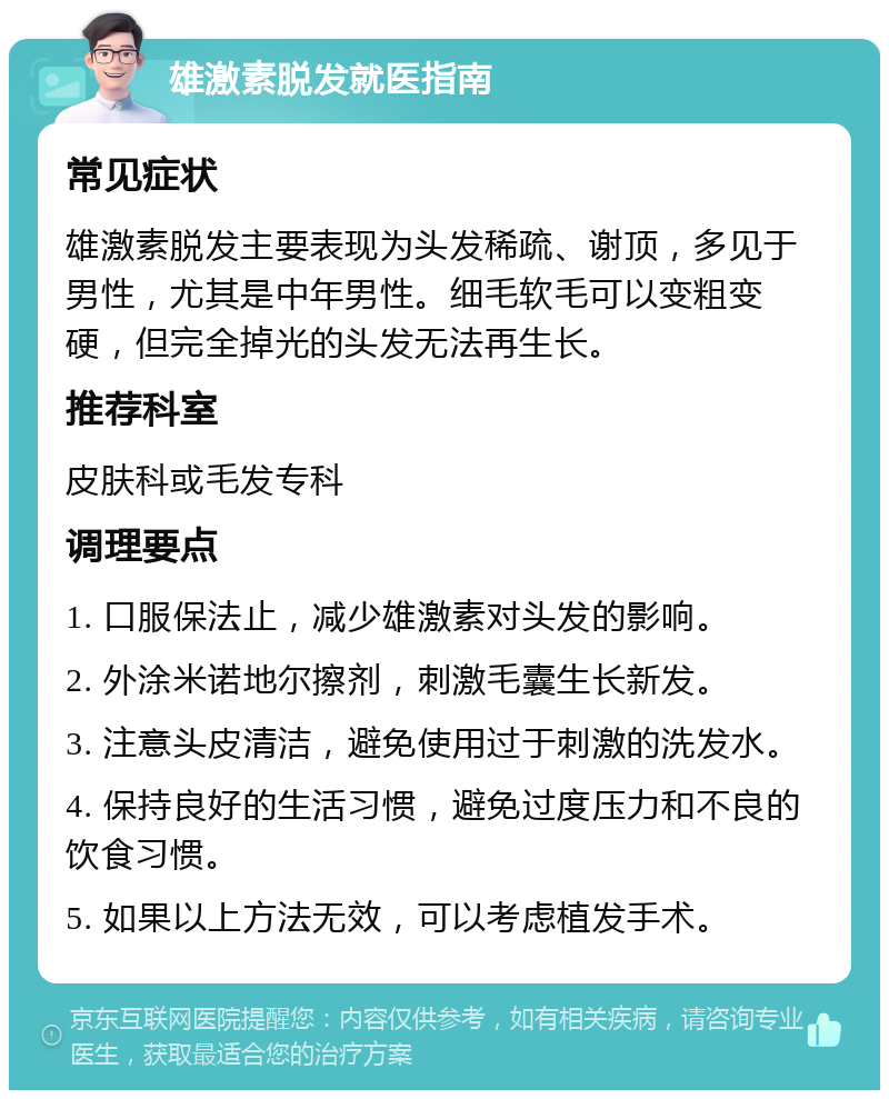 雄激素脱发就医指南 常见症状 雄激素脱发主要表现为头发稀疏、谢顶，多见于男性，尤其是中年男性。细毛软毛可以变粗变硬，但完全掉光的头发无法再生长。 推荐科室 皮肤科或毛发专科 调理要点 1. 口服保法止，减少雄激素对头发的影响。 2. 外涂米诺地尔擦剂，刺激毛囊生长新发。 3. 注意头皮清洁，避免使用过于刺激的洗发水。 4. 保持良好的生活习惯，避免过度压力和不良的饮食习惯。 5. 如果以上方法无效，可以考虑植发手术。