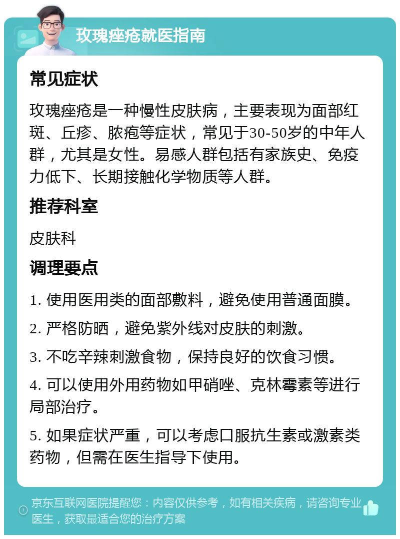 玫瑰痤疮就医指南 常见症状 玫瑰痤疮是一种慢性皮肤病，主要表现为面部红斑、丘疹、脓疱等症状，常见于30-50岁的中年人群，尤其是女性。易感人群包括有家族史、免疫力低下、长期接触化学物质等人群。 推荐科室 皮肤科 调理要点 1. 使用医用类的面部敷料，避免使用普通面膜。 2. 严格防晒，避免紫外线对皮肤的刺激。 3. 不吃辛辣刺激食物，保持良好的饮食习惯。 4. 可以使用外用药物如甲硝唑、克林霉素等进行局部治疗。 5. 如果症状严重，可以考虑口服抗生素或激素类药物，但需在医生指导下使用。