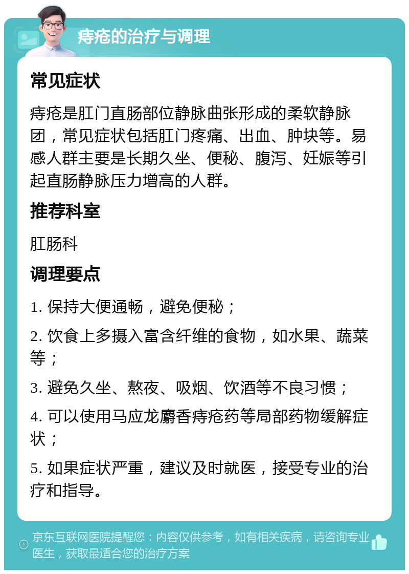 痔疮的治疗与调理 常见症状 痔疮是肛门直肠部位静脉曲张形成的柔软静脉团，常见症状包括肛门疼痛、出血、肿块等。易感人群主要是长期久坐、便秘、腹泻、妊娠等引起直肠静脉压力增高的人群。 推荐科室 肛肠科 调理要点 1. 保持大便通畅，避免便秘； 2. 饮食上多摄入富含纤维的食物，如水果、蔬菜等； 3. 避免久坐、熬夜、吸烟、饮酒等不良习惯； 4. 可以使用马应龙麝香痔疮药等局部药物缓解症状； 5. 如果症状严重，建议及时就医，接受专业的治疗和指导。