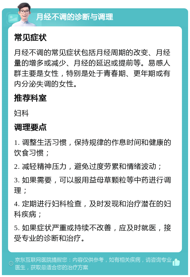 月经不调的诊断与调理 常见症状 月经不调的常见症状包括月经周期的改变、月经量的增多或减少、月经的延迟或提前等。易感人群主要是女性，特别是处于青春期、更年期或有内分泌失调的女性。 推荐科室 妇科 调理要点 1. 调整生活习惯，保持规律的作息时间和健康的饮食习惯； 2. 减轻精神压力，避免过度劳累和情绪波动； 3. 如果需要，可以服用益母草颗粒等中药进行调理； 4. 定期进行妇科检查，及时发现和治疗潜在的妇科疾病； 5. 如果症状严重或持续不改善，应及时就医，接受专业的诊断和治疗。