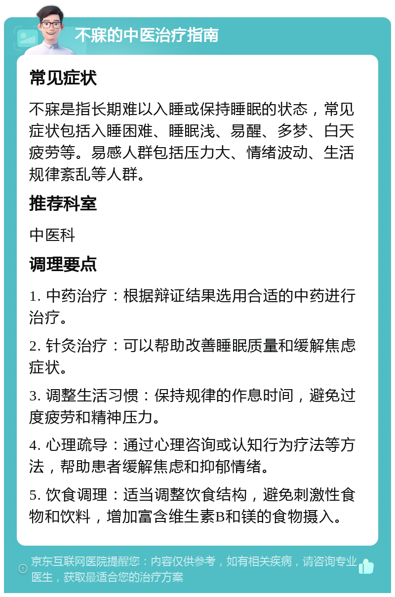 不寐的中医治疗指南 常见症状 不寐是指长期难以入睡或保持睡眠的状态，常见症状包括入睡困难、睡眠浅、易醒、多梦、白天疲劳等。易感人群包括压力大、情绪波动、生活规律紊乱等人群。 推荐科室 中医科 调理要点 1. 中药治疗：根据辩证结果选用合适的中药进行治疗。 2. 针灸治疗：可以帮助改善睡眠质量和缓解焦虑症状。 3. 调整生活习惯：保持规律的作息时间，避免过度疲劳和精神压力。 4. 心理疏导：通过心理咨询或认知行为疗法等方法，帮助患者缓解焦虑和抑郁情绪。 5. 饮食调理：适当调整饮食结构，避免刺激性食物和饮料，增加富含维生素B和镁的食物摄入。