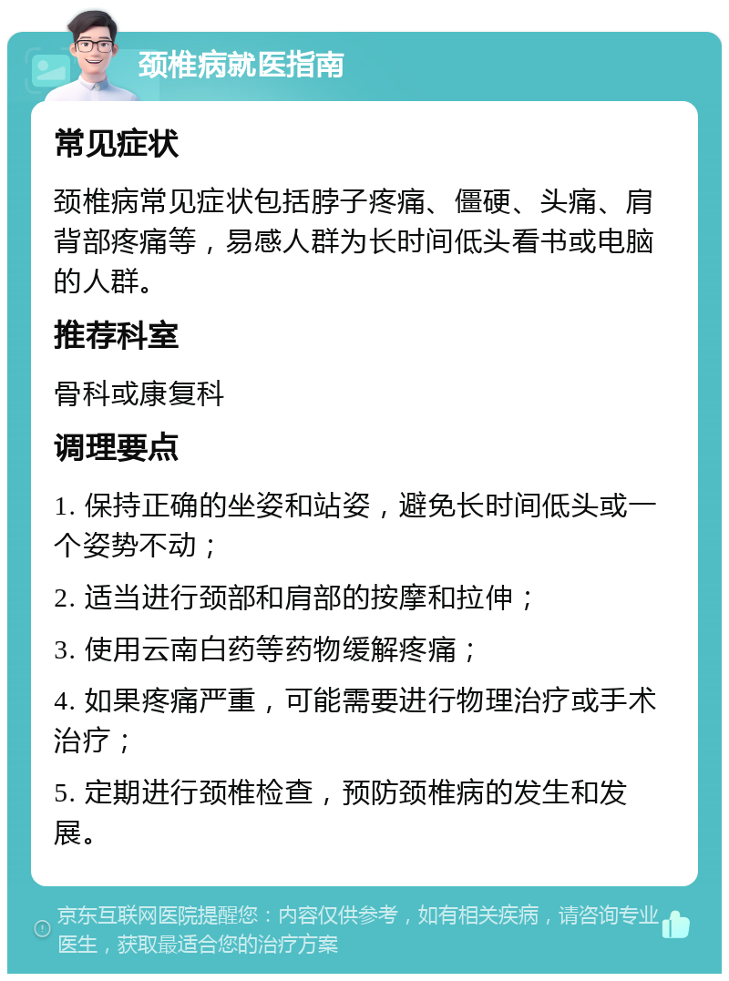 颈椎病就医指南 常见症状 颈椎病常见症状包括脖子疼痛、僵硬、头痛、肩背部疼痛等，易感人群为长时间低头看书或电脑的人群。 推荐科室 骨科或康复科 调理要点 1. 保持正确的坐姿和站姿，避免长时间低头或一个姿势不动； 2. 适当进行颈部和肩部的按摩和拉伸； 3. 使用云南白药等药物缓解疼痛； 4. 如果疼痛严重，可能需要进行物理治疗或手术治疗； 5. 定期进行颈椎检查，预防颈椎病的发生和发展。