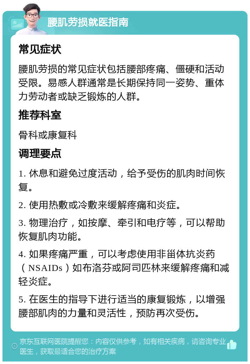 腰肌劳损就医指南 常见症状 腰肌劳损的常见症状包括腰部疼痛、僵硬和活动受限。易感人群通常是长期保持同一姿势、重体力劳动者或缺乏锻炼的人群。 推荐科室 骨科或康复科 调理要点 1. 休息和避免过度活动，给予受伤的肌肉时间恢复。 2. 使用热敷或冷敷来缓解疼痛和炎症。 3. 物理治疗，如按摩、牵引和电疗等，可以帮助恢复肌肉功能。 4. 如果疼痛严重，可以考虑使用非甾体抗炎药（NSAIDs）如布洛芬或阿司匹林来缓解疼痛和减轻炎症。 5. 在医生的指导下进行适当的康复锻炼，以增强腰部肌肉的力量和灵活性，预防再次受伤。