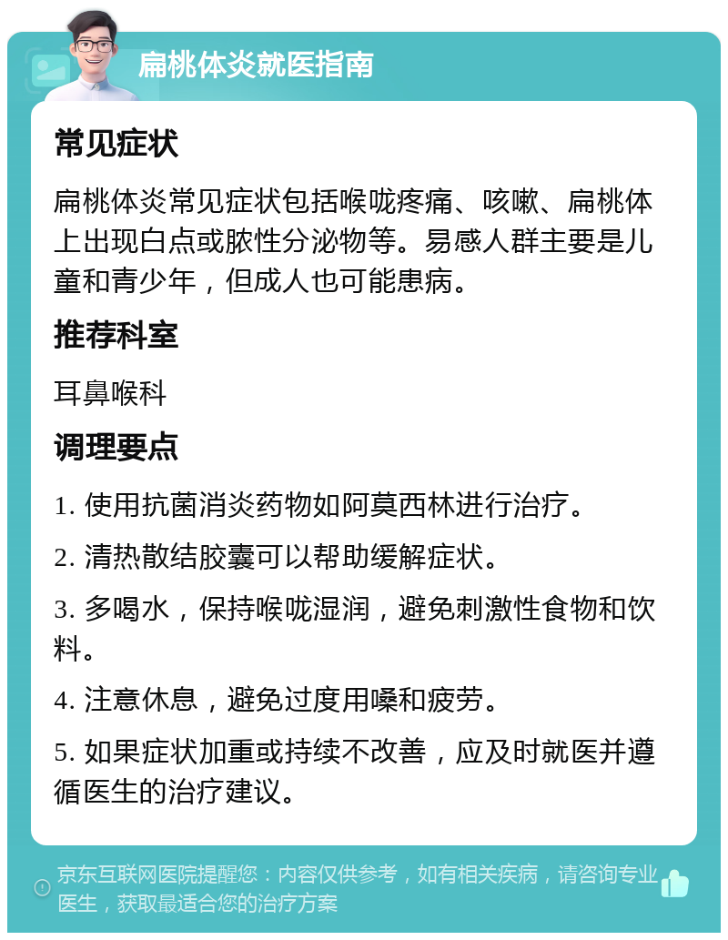 扁桃体炎就医指南 常见症状 扁桃体炎常见症状包括喉咙疼痛、咳嗽、扁桃体上出现白点或脓性分泌物等。易感人群主要是儿童和青少年，但成人也可能患病。 推荐科室 耳鼻喉科 调理要点 1. 使用抗菌消炎药物如阿莫西林进行治疗。 2. 清热散结胶囊可以帮助缓解症状。 3. 多喝水，保持喉咙湿润，避免刺激性食物和饮料。 4. 注意休息，避免过度用嗓和疲劳。 5. 如果症状加重或持续不改善，应及时就医并遵循医生的治疗建议。