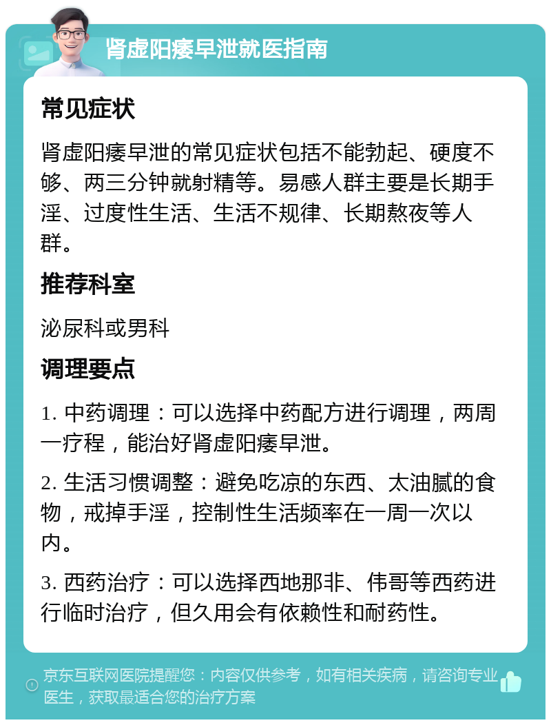 肾虚阳痿早泄就医指南 常见症状 肾虚阳痿早泄的常见症状包括不能勃起、硬度不够、两三分钟就射精等。易感人群主要是长期手淫、过度性生活、生活不规律、长期熬夜等人群。 推荐科室 泌尿科或男科 调理要点 1. 中药调理：可以选择中药配方进行调理，两周一疗程，能治好肾虚阳痿早泄。 2. 生活习惯调整：避免吃凉的东西、太油腻的食物，戒掉手淫，控制性生活频率在一周一次以内。 3. 西药治疗：可以选择西地那非、伟哥等西药进行临时治疗，但久用会有依赖性和耐药性。