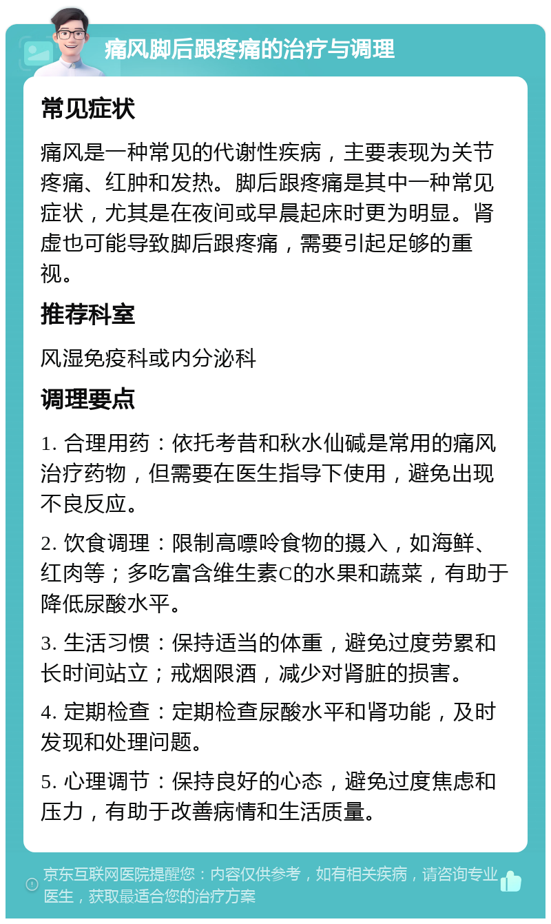 痛风脚后跟疼痛的治疗与调理 常见症状 痛风是一种常见的代谢性疾病，主要表现为关节疼痛、红肿和发热。脚后跟疼痛是其中一种常见症状，尤其是在夜间或早晨起床时更为明显。肾虚也可能导致脚后跟疼痛，需要引起足够的重视。 推荐科室 风湿免疫科或内分泌科 调理要点 1. 合理用药：依托考昔和秋水仙碱是常用的痛风治疗药物，但需要在医生指导下使用，避免出现不良反应。 2. 饮食调理：限制高嘌呤食物的摄入，如海鲜、红肉等；多吃富含维生素C的水果和蔬菜，有助于降低尿酸水平。 3. 生活习惯：保持适当的体重，避免过度劳累和长时间站立；戒烟限酒，减少对肾脏的损害。 4. 定期检查：定期检查尿酸水平和肾功能，及时发现和处理问题。 5. 心理调节：保持良好的心态，避免过度焦虑和压力，有助于改善病情和生活质量。