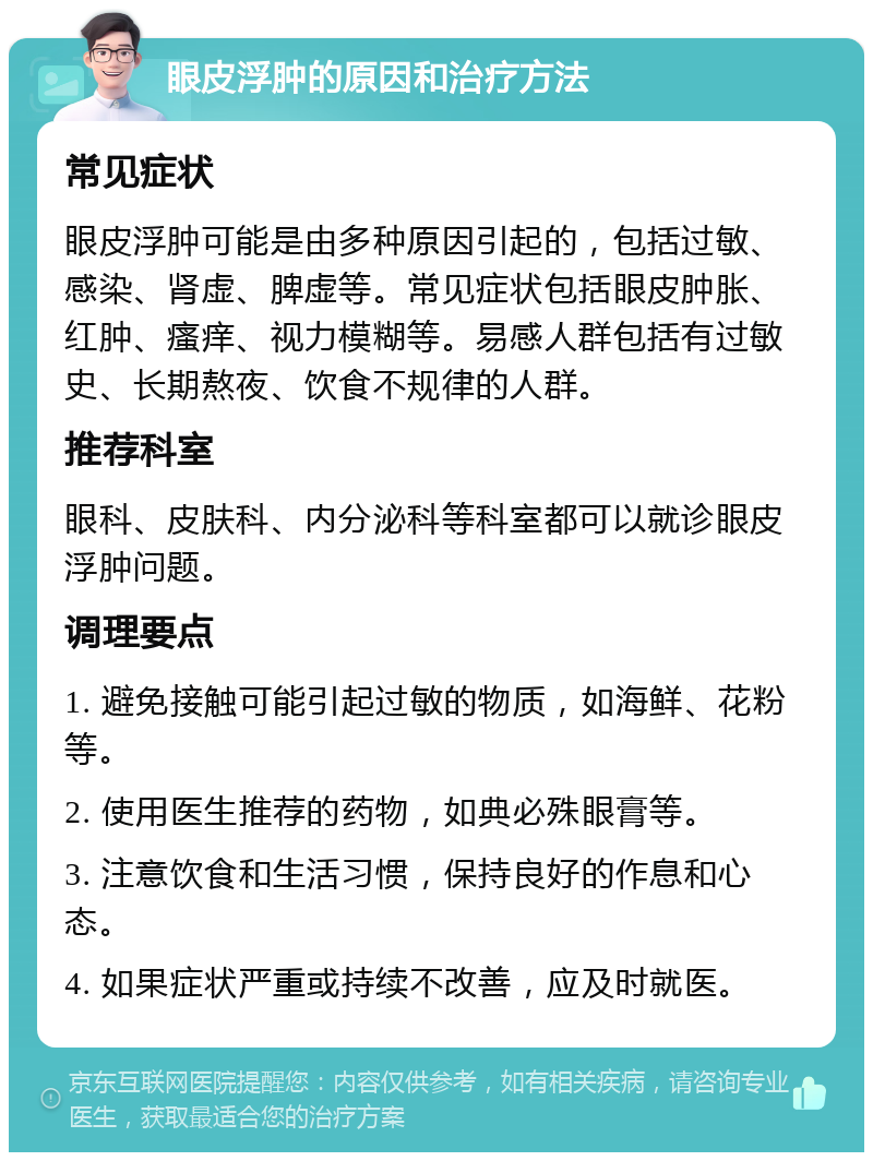 眼皮浮肿的原因和治疗方法 常见症状 眼皮浮肿可能是由多种原因引起的，包括过敏、感染、肾虚、脾虚等。常见症状包括眼皮肿胀、红肿、瘙痒、视力模糊等。易感人群包括有过敏史、长期熬夜、饮食不规律的人群。 推荐科室 眼科、皮肤科、内分泌科等科室都可以就诊眼皮浮肿问题。 调理要点 1. 避免接触可能引起过敏的物质，如海鲜、花粉等。 2. 使用医生推荐的药物，如典必殊眼膏等。 3. 注意饮食和生活习惯，保持良好的作息和心态。 4. 如果症状严重或持续不改善，应及时就医。