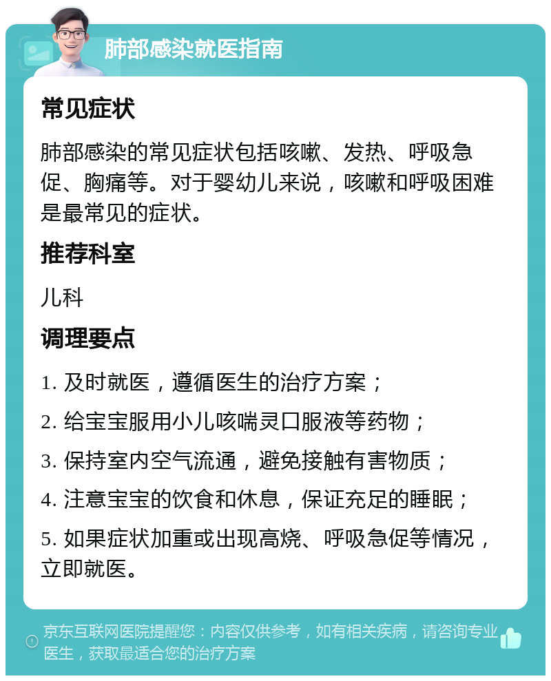 肺部感染就医指南 常见症状 肺部感染的常见症状包括咳嗽、发热、呼吸急促、胸痛等。对于婴幼儿来说，咳嗽和呼吸困难是最常见的症状。 推荐科室 儿科 调理要点 1. 及时就医，遵循医生的治疗方案； 2. 给宝宝服用小儿咳喘灵口服液等药物； 3. 保持室内空气流通，避免接触有害物质； 4. 注意宝宝的饮食和休息，保证充足的睡眠； 5. 如果症状加重或出现高烧、呼吸急促等情况，立即就医。