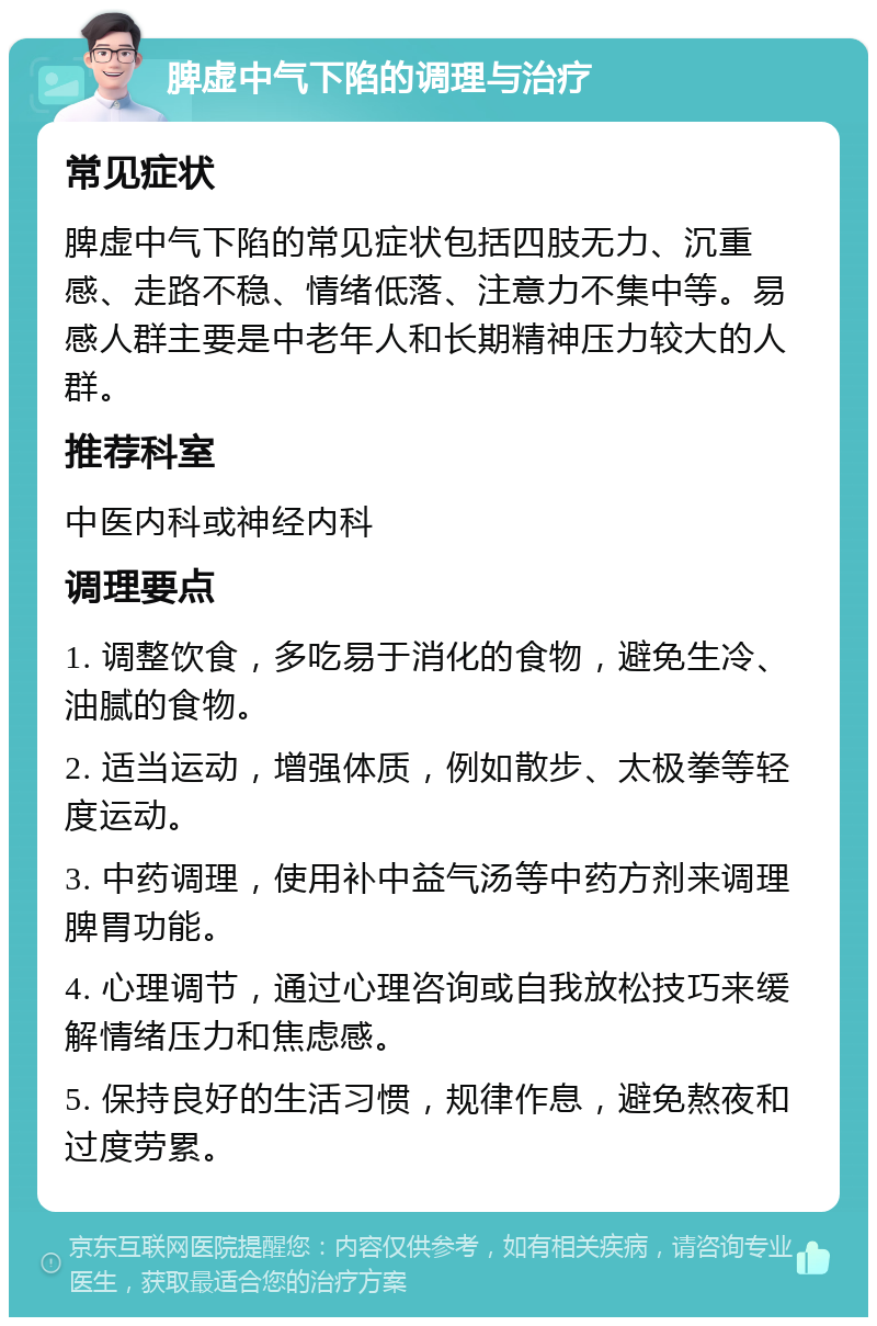 脾虚中气下陷的调理与治疗 常见症状 脾虚中气下陷的常见症状包括四肢无力、沉重感、走路不稳、情绪低落、注意力不集中等。易感人群主要是中老年人和长期精神压力较大的人群。 推荐科室 中医内科或神经内科 调理要点 1. 调整饮食，多吃易于消化的食物，避免生冷、油腻的食物。 2. 适当运动，增强体质，例如散步、太极拳等轻度运动。 3. 中药调理，使用补中益气汤等中药方剂来调理脾胃功能。 4. 心理调节，通过心理咨询或自我放松技巧来缓解情绪压力和焦虑感。 5. 保持良好的生活习惯，规律作息，避免熬夜和过度劳累。