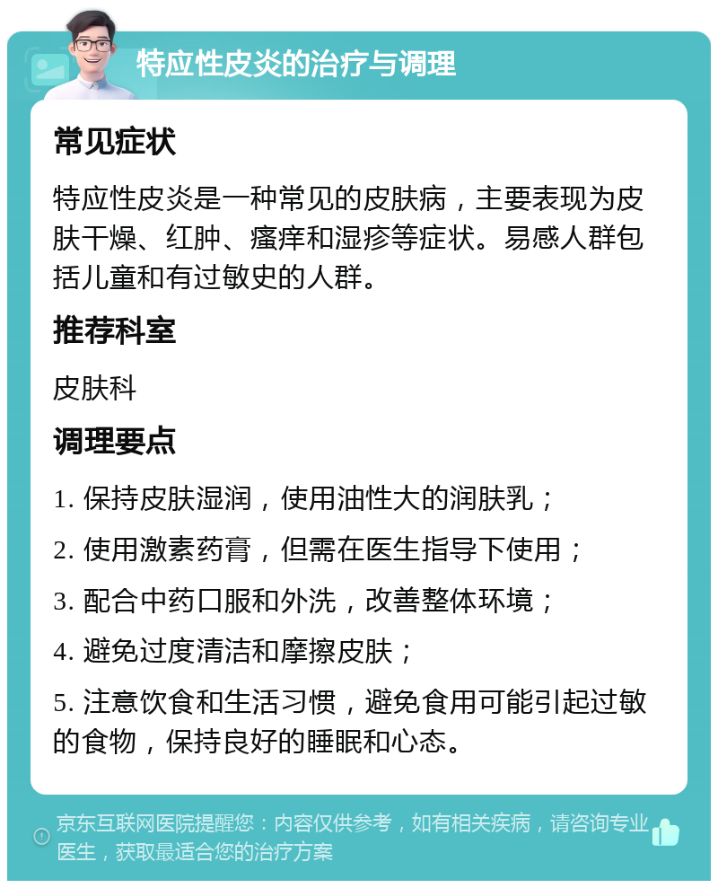 特应性皮炎的治疗与调理 常见症状 特应性皮炎是一种常见的皮肤病，主要表现为皮肤干燥、红肿、瘙痒和湿疹等症状。易感人群包括儿童和有过敏史的人群。 推荐科室 皮肤科 调理要点 1. 保持皮肤湿润，使用油性大的润肤乳； 2. 使用激素药膏，但需在医生指导下使用； 3. 配合中药口服和外洗，改善整体环境； 4. 避免过度清洁和摩擦皮肤； 5. 注意饮食和生活习惯，避免食用可能引起过敏的食物，保持良好的睡眠和心态。