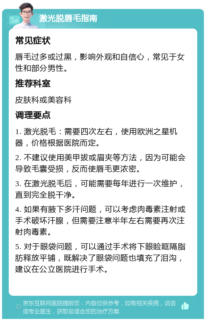 激光脱唇毛指南 常见症状 唇毛过多或过黑，影响外观和自信心，常见于女性和部分男性。 推荐科室 皮肤科或美容科 调理要点 1. 激光脱毛：需要四次左右，使用欧洲之星机器，价格根据医院而定。 2. 不建议使用美甲拔或眉夹等方法，因为可能会导致毛囊受损，反而使唇毛更浓密。 3. 在激光脱毛后，可能需要每年进行一次维护，直到完全脱干净。 4. 如果有腋下多汗问题，可以考虑肉毒素注射或手术破坏汗腺，但需要注意半年左右需要再次注射肉毒素。 5. 对于眼袋问题，可以通过手术将下眼睑眶隔脂肪释放平铺，既解决了眼袋问题也填充了泪沟，建议在公立医院进行手术。