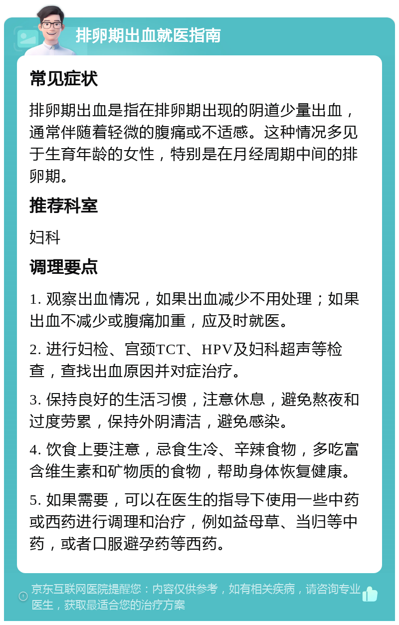 排卵期出血就医指南 常见症状 排卵期出血是指在排卵期出现的阴道少量出血，通常伴随着轻微的腹痛或不适感。这种情况多见于生育年龄的女性，特别是在月经周期中间的排卵期。 推荐科室 妇科 调理要点 1. 观察出血情况，如果出血减少不用处理；如果出血不减少或腹痛加重，应及时就医。 2. 进行妇检、宫颈TCT、HPV及妇科超声等检查，查找出血原因并对症治疗。 3. 保持良好的生活习惯，注意休息，避免熬夜和过度劳累，保持外阴清洁，避免感染。 4. 饮食上要注意，忌食生冷、辛辣食物，多吃富含维生素和矿物质的食物，帮助身体恢复健康。 5. 如果需要，可以在医生的指导下使用一些中药或西药进行调理和治疗，例如益母草、当归等中药，或者口服避孕药等西药。