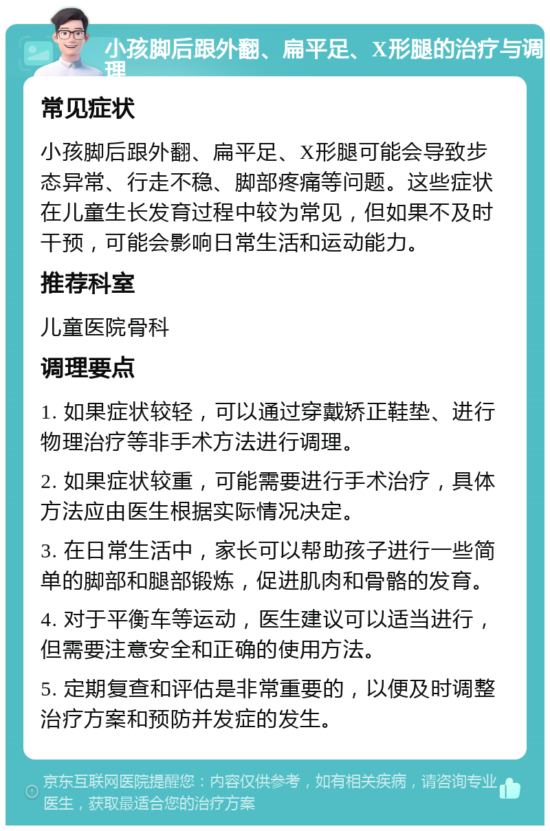 小孩脚后跟外翻、扁平足、X形腿的治疗与调理 常见症状 小孩脚后跟外翻、扁平足、X形腿可能会导致步态异常、行走不稳、脚部疼痛等问题。这些症状在儿童生长发育过程中较为常见，但如果不及时干预，可能会影响日常生活和运动能力。 推荐科室 儿童医院骨科 调理要点 1. 如果症状较轻，可以通过穿戴矫正鞋垫、进行物理治疗等非手术方法进行调理。 2. 如果症状较重，可能需要进行手术治疗，具体方法应由医生根据实际情况决定。 3. 在日常生活中，家长可以帮助孩子进行一些简单的脚部和腿部锻炼，促进肌肉和骨骼的发育。 4. 对于平衡车等运动，医生建议可以适当进行，但需要注意安全和正确的使用方法。 5. 定期复查和评估是非常重要的，以便及时调整治疗方案和预防并发症的发生。