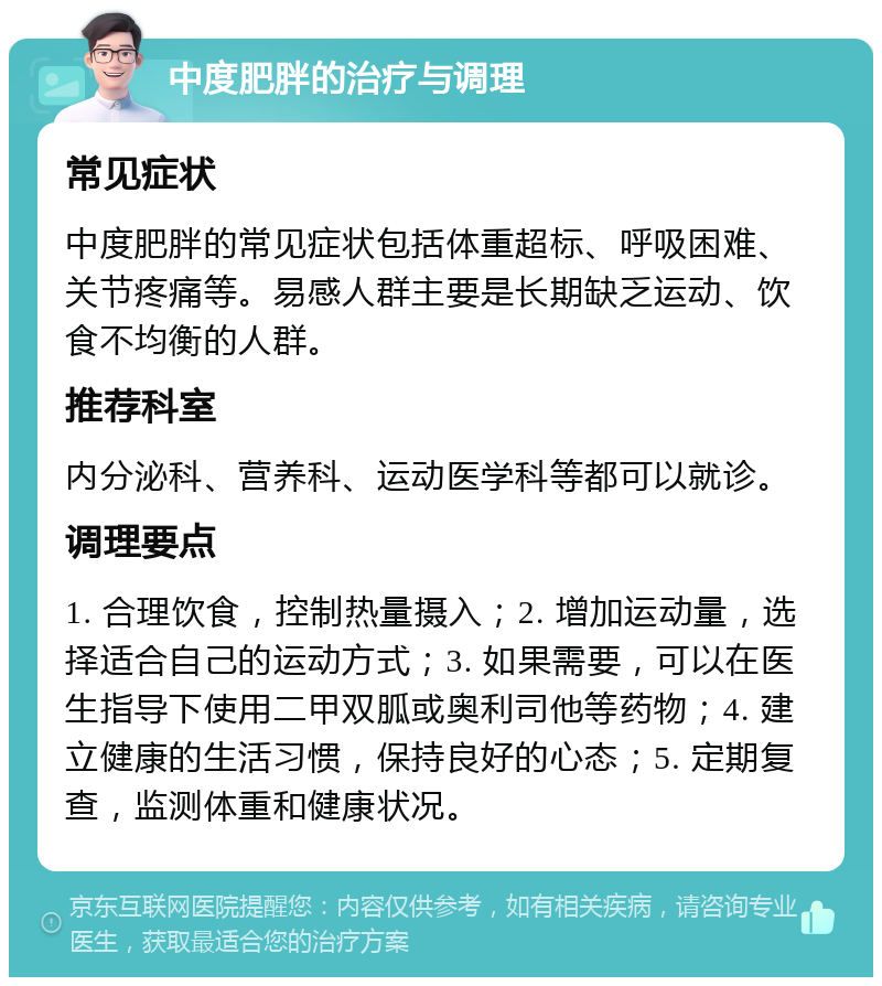 中度肥胖的治疗与调理 常见症状 中度肥胖的常见症状包括体重超标、呼吸困难、关节疼痛等。易感人群主要是长期缺乏运动、饮食不均衡的人群。 推荐科室 内分泌科、营养科、运动医学科等都可以就诊。 调理要点 1. 合理饮食，控制热量摄入；2. 增加运动量，选择适合自己的运动方式；3. 如果需要，可以在医生指导下使用二甲双胍或奥利司他等药物；4. 建立健康的生活习惯，保持良好的心态；5. 定期复查，监测体重和健康状况。