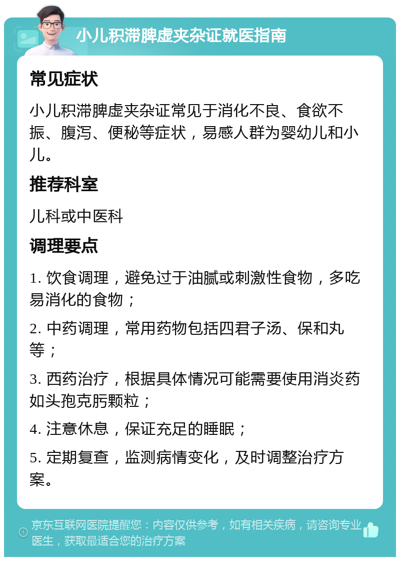 小儿积滞脾虚夹杂证就医指南 常见症状 小儿积滞脾虚夹杂证常见于消化不良、食欲不振、腹泻、便秘等症状，易感人群为婴幼儿和小儿。 推荐科室 儿科或中医科 调理要点 1. 饮食调理，避免过于油腻或刺激性食物，多吃易消化的食物； 2. 中药调理，常用药物包括四君子汤、保和丸等； 3. 西药治疗，根据具体情况可能需要使用消炎药如头孢克肟颗粒； 4. 注意休息，保证充足的睡眠； 5. 定期复查，监测病情变化，及时调整治疗方案。