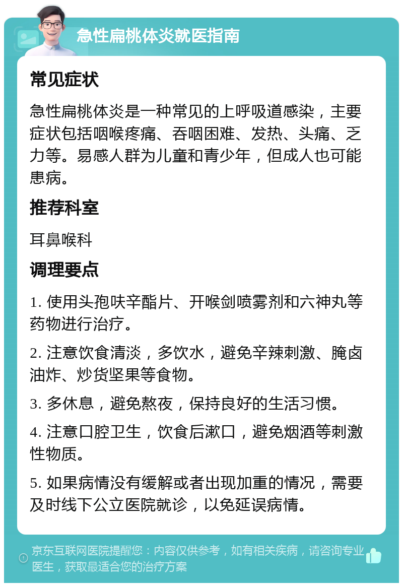 急性扁桃体炎就医指南 常见症状 急性扁桃体炎是一种常见的上呼吸道感染，主要症状包括咽喉疼痛、吞咽困难、发热、头痛、乏力等。易感人群为儿童和青少年，但成人也可能患病。 推荐科室 耳鼻喉科 调理要点 1. 使用头孢呋辛酯片、开喉剑喷雾剂和六神丸等药物进行治疗。 2. 注意饮食清淡，多饮水，避免辛辣刺激、腌卤油炸、炒货坚果等食物。 3. 多休息，避免熬夜，保持良好的生活习惯。 4. 注意口腔卫生，饮食后漱口，避免烟酒等刺激性物质。 5. 如果病情没有缓解或者出现加重的情况，需要及时线下公立医院就诊，以免延误病情。