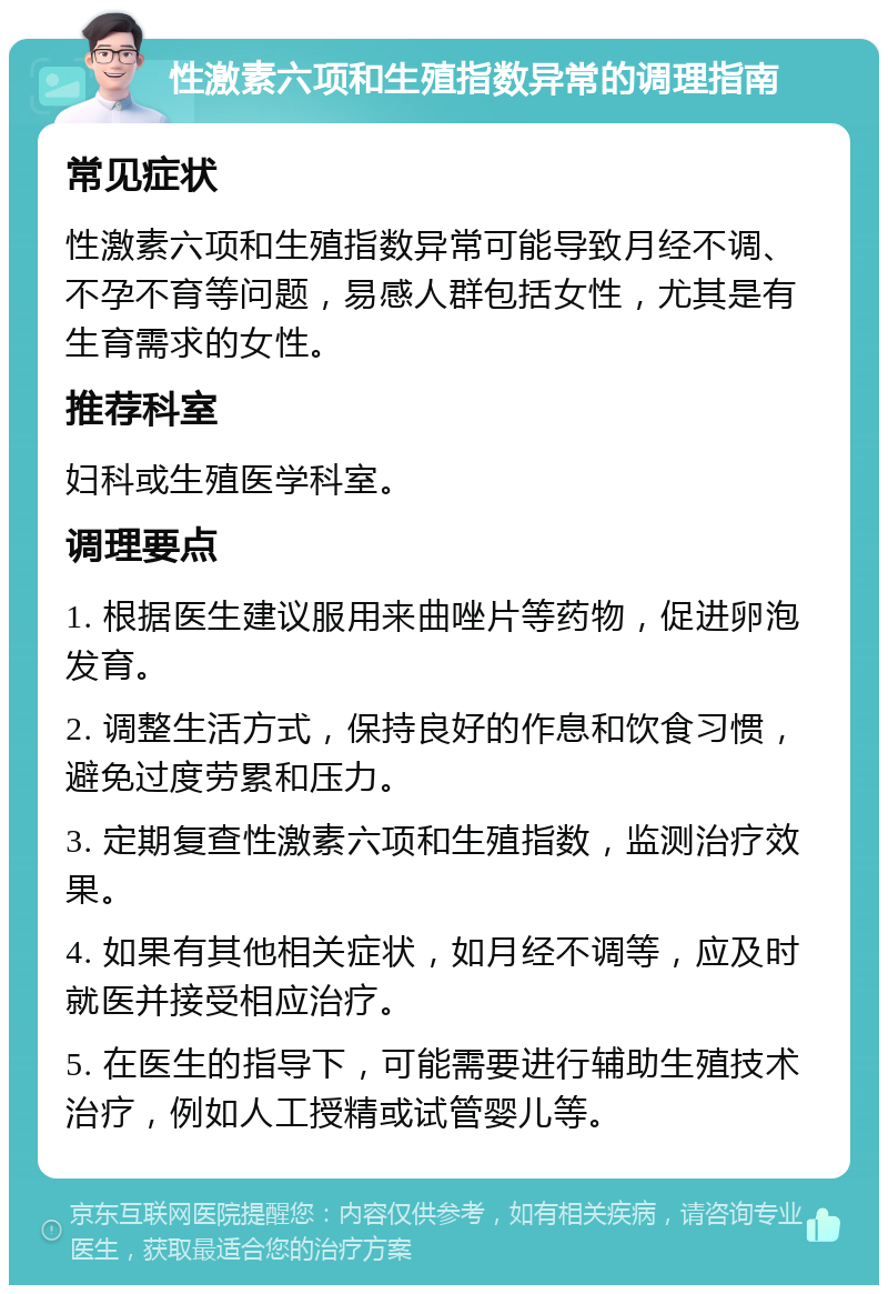 性激素六项和生殖指数异常的调理指南 常见症状 性激素六项和生殖指数异常可能导致月经不调、不孕不育等问题，易感人群包括女性，尤其是有生育需求的女性。 推荐科室 妇科或生殖医学科室。 调理要点 1. 根据医生建议服用来曲唑片等药物，促进卵泡发育。 2. 调整生活方式，保持良好的作息和饮食习惯，避免过度劳累和压力。 3. 定期复查性激素六项和生殖指数，监测治疗效果。 4. 如果有其他相关症状，如月经不调等，应及时就医并接受相应治疗。 5. 在医生的指导下，可能需要进行辅助生殖技术治疗，例如人工授精或试管婴儿等。