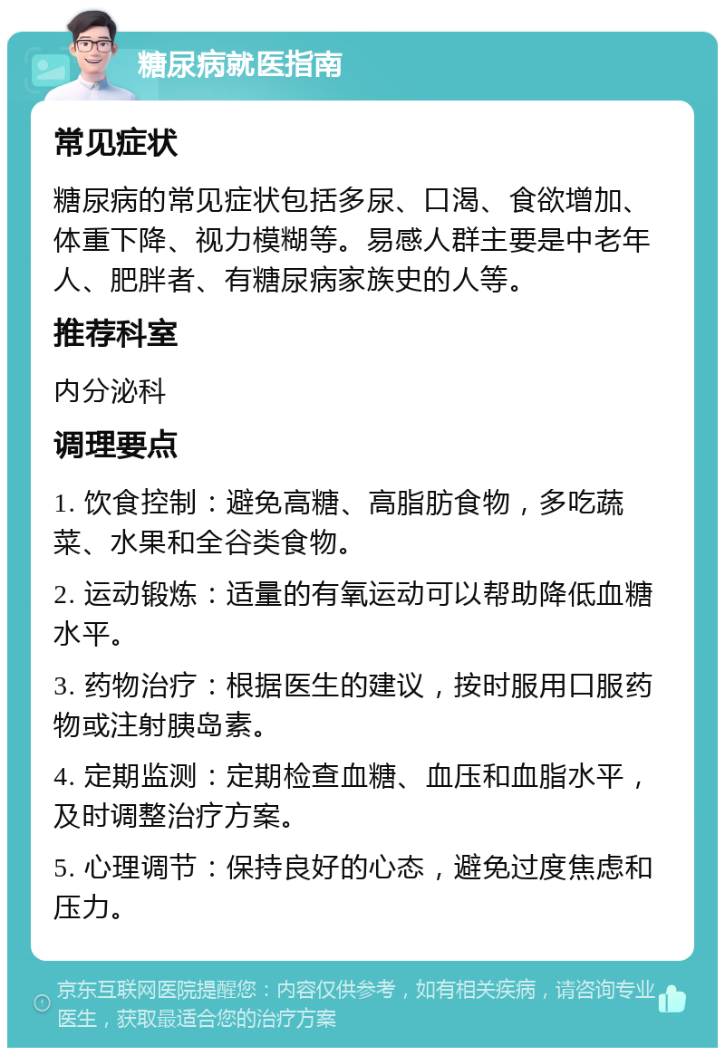 糖尿病就医指南 常见症状 糖尿病的常见症状包括多尿、口渴、食欲增加、体重下降、视力模糊等。易感人群主要是中老年人、肥胖者、有糖尿病家族史的人等。 推荐科室 内分泌科 调理要点 1. 饮食控制：避免高糖、高脂肪食物，多吃蔬菜、水果和全谷类食物。 2. 运动锻炼：适量的有氧运动可以帮助降低血糖水平。 3. 药物治疗：根据医生的建议，按时服用口服药物或注射胰岛素。 4. 定期监测：定期检查血糖、血压和血脂水平，及时调整治疗方案。 5. 心理调节：保持良好的心态，避免过度焦虑和压力。