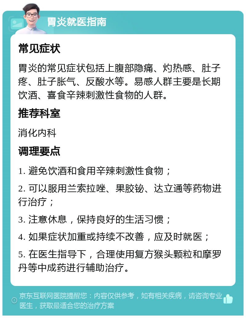 胃炎就医指南 常见症状 胃炎的常见症状包括上腹部隐痛、灼热感、肚子疼、肚子胀气、反酸水等。易感人群主要是长期饮酒、喜食辛辣刺激性食物的人群。 推荐科室 消化内科 调理要点 1. 避免饮酒和食用辛辣刺激性食物； 2. 可以服用兰索拉唑、果胶铋、达立通等药物进行治疗； 3. 注意休息，保持良好的生活习惯； 4. 如果症状加重或持续不改善，应及时就医； 5. 在医生指导下，合理使用复方猴头颗粒和摩罗丹等中成药进行辅助治疗。