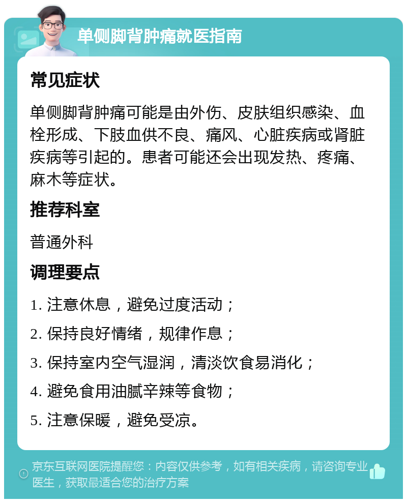 单侧脚背肿痛就医指南 常见症状 单侧脚背肿痛可能是由外伤、皮肤组织感染、血栓形成、下肢血供不良、痛风、心脏疾病或肾脏疾病等引起的。患者可能还会出现发热、疼痛、麻木等症状。 推荐科室 普通外科 调理要点 1. 注意休息，避免过度活动； 2. 保持良好情绪，规律作息； 3. 保持室内空气湿润，清淡饮食易消化； 4. 避免食用油腻辛辣等食物； 5. 注意保暖，避免受凉。