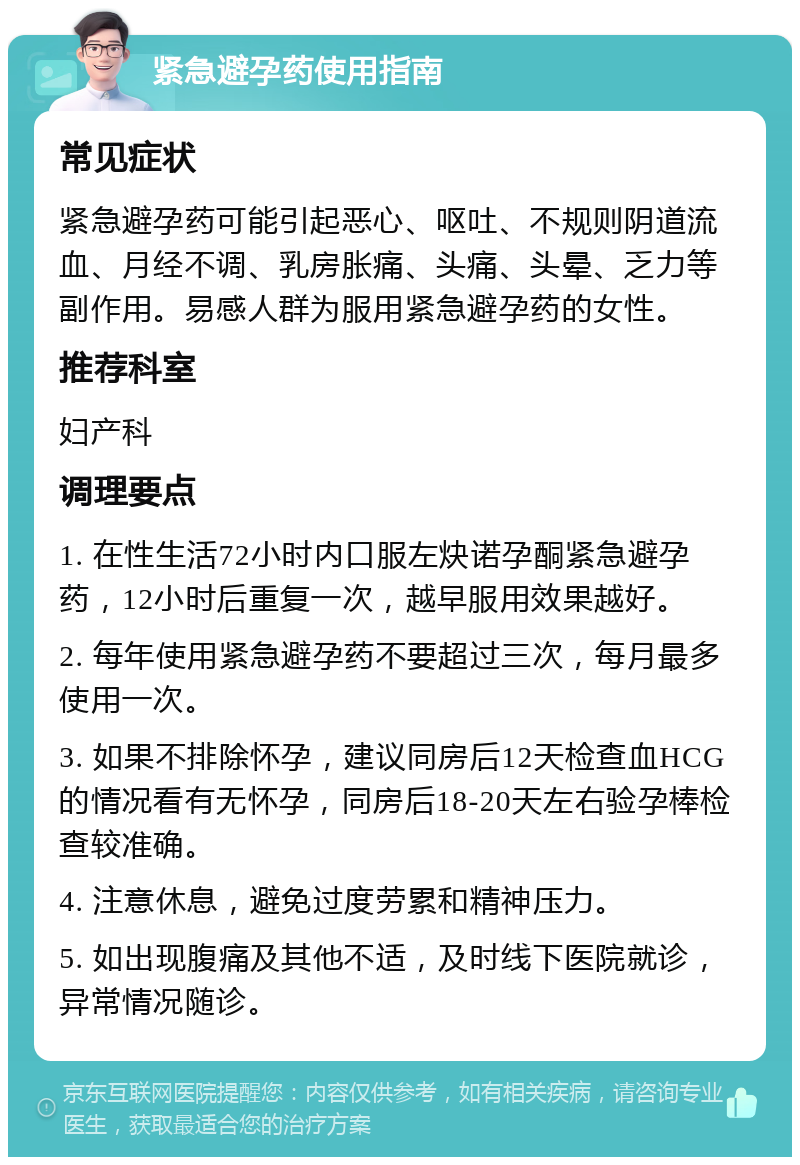 紧急避孕药使用指南 常见症状 紧急避孕药可能引起恶心、呕吐、不规则阴道流血、月经不调、乳房胀痛、头痛、头晕、乏力等副作用。易感人群为服用紧急避孕药的女性。 推荐科室 妇产科 调理要点 1. 在性生活72小时内口服左炔诺孕酮紧急避孕药，12小时后重复一次，越早服用效果越好。 2. 每年使用紧急避孕药不要超过三次，每月最多使用一次。 3. 如果不排除怀孕，建议同房后12天检查血HCG的情况看有无怀孕，同房后18-20天左右验孕棒检查较准确。 4. 注意休息，避免过度劳累和精神压力。 5. 如出现腹痛及其他不适，及时线下医院就诊，异常情况随诊。