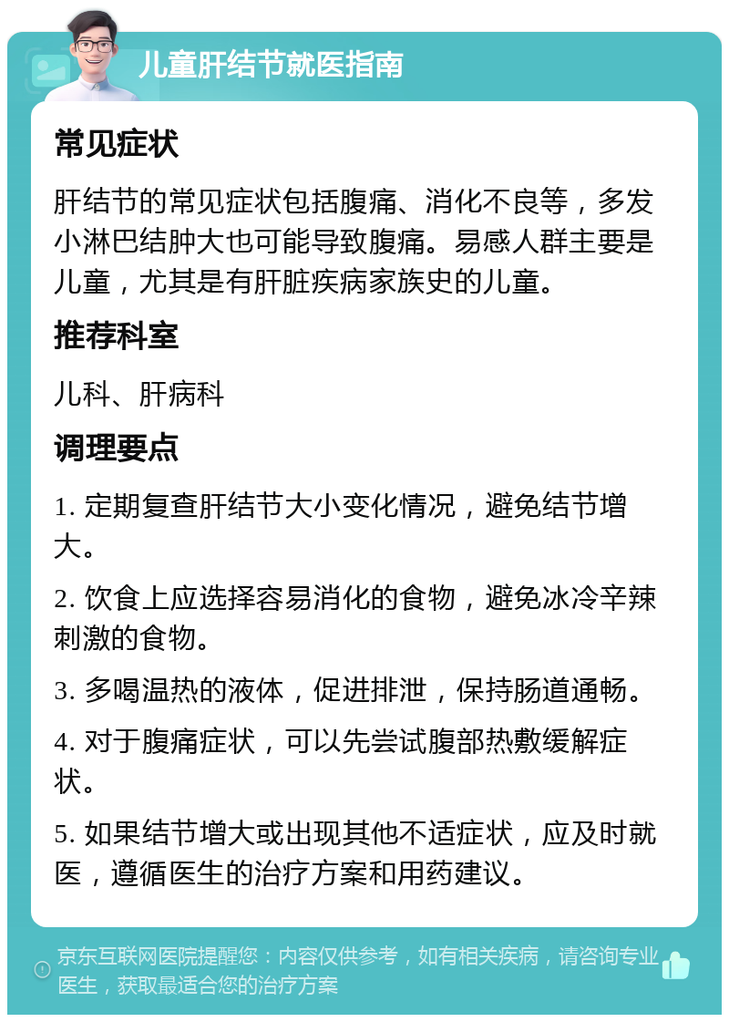 儿童肝结节就医指南 常见症状 肝结节的常见症状包括腹痛、消化不良等，多发小淋巴结肿大也可能导致腹痛。易感人群主要是儿童，尤其是有肝脏疾病家族史的儿童。 推荐科室 儿科、肝病科 调理要点 1. 定期复查肝结节大小变化情况，避免结节增大。 2. 饮食上应选择容易消化的食物，避免冰冷辛辣刺激的食物。 3. 多喝温热的液体，促进排泄，保持肠道通畅。 4. 对于腹痛症状，可以先尝试腹部热敷缓解症状。 5. 如果结节增大或出现其他不适症状，应及时就医，遵循医生的治疗方案和用药建议。