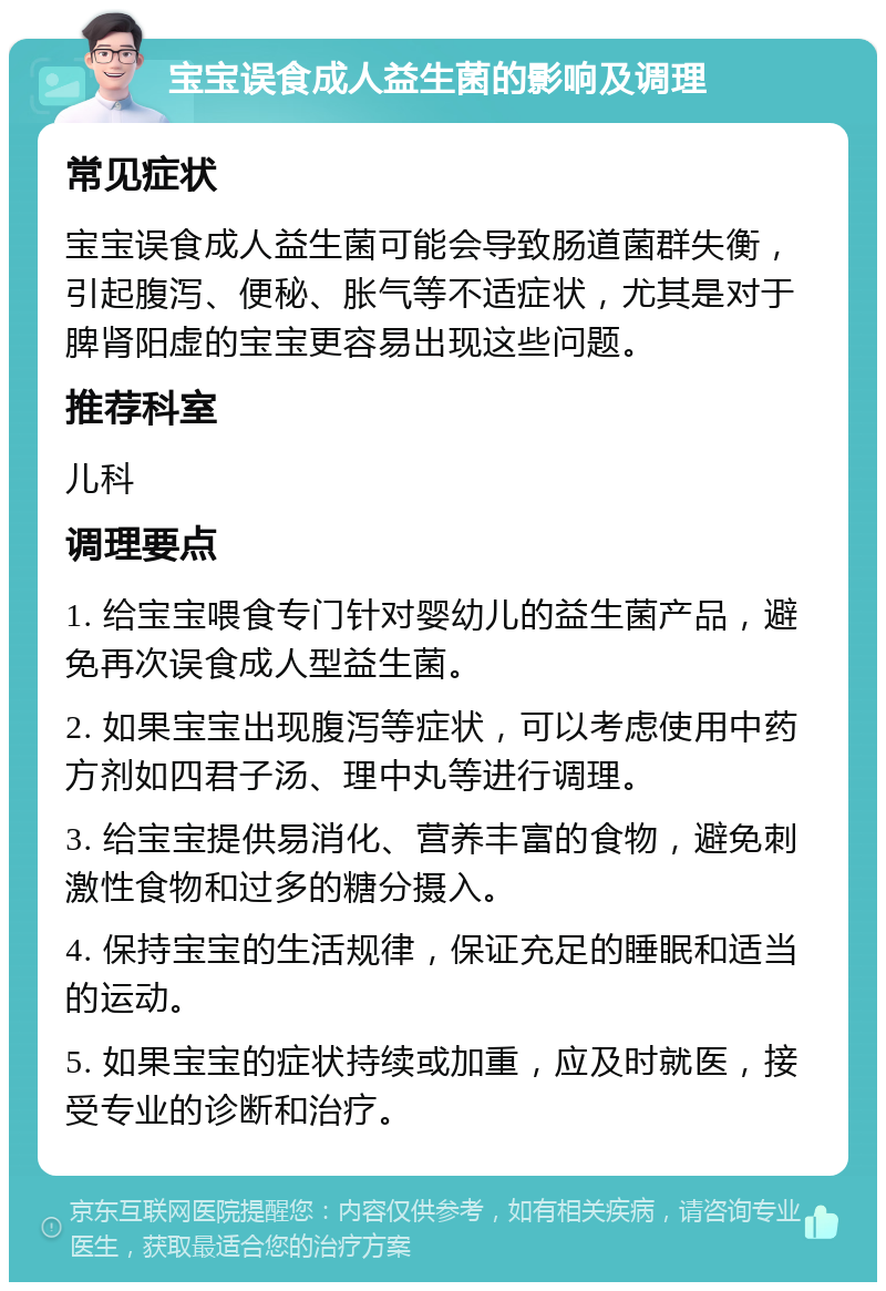 宝宝误食成人益生菌的影响及调理 常见症状 宝宝误食成人益生菌可能会导致肠道菌群失衡，引起腹泻、便秘、胀气等不适症状，尤其是对于脾肾阳虚的宝宝更容易出现这些问题。 推荐科室 儿科 调理要点 1. 给宝宝喂食专门针对婴幼儿的益生菌产品，避免再次误食成人型益生菌。 2. 如果宝宝出现腹泻等症状，可以考虑使用中药方剂如四君子汤、理中丸等进行调理。 3. 给宝宝提供易消化、营养丰富的食物，避免刺激性食物和过多的糖分摄入。 4. 保持宝宝的生活规律，保证充足的睡眠和适当的运动。 5. 如果宝宝的症状持续或加重，应及时就医，接受专业的诊断和治疗。